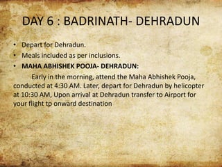 DAY 6 : BADRINATH- DEHRADUN
• Depart for Dehradun.
• Meals included as per inclusions.
• MAHA ABHISHEK POOJA- DEHRADUN:
Early in the morning, attend the Maha Abhishek Pooja,
conducted at 4:30 AM. Later, depart for Dehradun by helicopter
at 10:30 AM, Upon arrival at Dehradun transfer to Airport for
your flight to onward destination
 