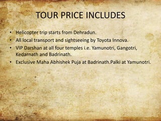 TOUR PRICE INCLUDES
• Helicopter trip starts from Dehradun.
• All local transport and sightseeing by Toyota Innova.
• VIP Darshan at all four temples i.e. Yamunotri, Gangotri,
Kedarnath and Badrinath.
• Exclusive Maha Abhishek Puja at Badrinath.Palki at Yamunotri.
 
