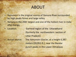 ABOUT
• Yamunotri is the original source of Yamuna River surrounded
by High peaks forest and large valley.
• Yamuna is the 2ND largest and one of the holiest river in India
after Ganga.
• Location: Garhwal region of the Uttarakhand
(formerly the northwestern section of
Uttar Pradesh)
• Actual source: The Yamunotri Glacier, at a height 6,387
meters (20,955 ft.), near the Bandar
punch peaks in the Lower Himalayas
 