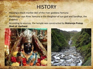 HISTORY
• Housing a black marble idol of the river goddess Yamuna
• Mythology says River Yamuna is the daughter of sun god and Sandhya, the
goddess.
• According to sources, the temple was constructed by Maharaja Pratap
Shah of Garhwal.
 