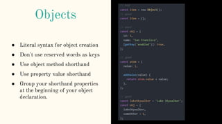 ● Literal syntax for object creation
● Don't use reserved words as keys
● Use object method shorthand
● Use property value shorthand
● Group your shorthand properties
at the beginning of your object
declaration.
Objects
 