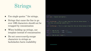 ● Use single quotes '' for strings.
● Strings that cause the line to go
over 100 characters should not be
wrapped by concatenation
● When building up strings, use
template instead of concatenation
● Do not unnecessarily escape
characters in strings as
backslashes harm readability
Strings
 
