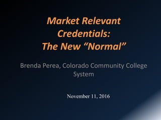 Market Relevant
Credentials:
The New “Normal”
Brenda Perea, Colorado Community College
System
November 11, 2016
 