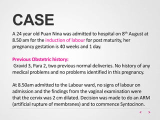CASE
A 24 year old Puan Nina was admitted to hospital on 8th August at
8.50 am for the induction of labour for post maturity, her
pregnancy gestation is 40 weeks and 1 day.
Previous Obstetric history:
Gravid 3, Para 2, two previous normal deliveries. No history of any
medical problems and no problems identified in this pregnancy.
At 8.50am admitted to the Labour ward, no signs of labour on
admission and the findings from the vaginal examination were
that the cervix was 2 cm dilated. Decision was made to do an ARM
(artificial rupture of membranes) and to commence Syntocinon.
 