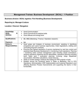 Management Trainee- Business Development (SICAL) - 1 Position

Business division: SICAL logistics- Port Handling (Business Development)

Reporting to: Manager & above

Location: Chennai / Bangalore


Knowledge,             Good Communication
Skills            &    Good Commercial & analytical skills
Abilities:             Good Attitude and energy level

Qualifications:        BE, MBA (Marketing / Finance / Operation research)

Exposure:              NA
Duties &               Good grasp and Analysis of business environment, assisting in identifying
Responsibilities:      prospective port users/ business opportunities, Initial negotiations, drafting and
                       concluding long term contracts.
                       Ensuring that highest standards of service maintained by real time control and
                       assisting Head Business Development in monitoring of port operations. Planning
                       / monitoring entire contract management cycle including vessel nominations,
                       advising operations regarding service deliverables, operations planning including
                       berth /stack yard / evacuation planning, invoicing, cargo dispatches/
                       accumulation, Dem/Des calculations, vessel closures.
                       Ability to handle strategic initiatives like bidding for PPP projects in India.
                       Rotated among the functional teams in Sales & Marketing, Port & CFS
                       Operations, Documentation, ERP implementation and Customer Operation’s and
                       effecting Business Process Improvements and supporting the teams in their
                       functionality
 