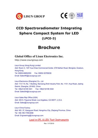 CCD Spectroradiometer Integrating
Sphere Compact System for LED
(LPCE-3)
Brochure
Global Office of Lisun Electronics Inc.
http://www.Lisungroup.com
Lisun Group (Hong Kong) Limited
Add: Room C, 15/F Hua Chiao Commercial Center, 678 Nathan Road, Mongkok, Kowloon,
Hong Kong
Tel: 00852-68852050 Fax: 00852-30785638
Email: SalesHK@Lisungroup.com
Lisun Electronics (Shanghai) Co., Ltd
Add: 113-114, No. 1 Building, Nanxiang Zhidi Industry Park, No. 1101, Huyi Road, Jiading
District, Shanghai, 201802, China
Tel: +86(21)5108 3341 Fax: +86(21)5108 3342
Email: SalesSH@Lisungroup.com
Lisun Sales Rep Office (USA)
Add: 445 S. Figueroa Street, Los Angeless, CA 90071, U.S.A.
Email: Sales@Lisungroup.com
Lisun China Factory
Add: NO. 37, Xiangyuan Road, Hangzhou City, Zhejiang Province, China
Tel: +86-189-1799-6096
Email: Engineering@Lisungroup.com
Rev. 1/17/2019
Lead in CFL & LED Test Instruments
 