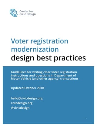 Voter registration
modernization
design best practices
Guidelines for writing clear voter registration
instructions and questions in Department of
Motor Vehicle (and other agency) transactions
Updated October 2018
1
hello@civicdesign.org
civicdesign.org
@civicdesign
 