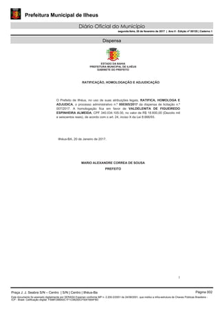 Prefeitura Municipal de Ilheus
Diário Oficial do Município
segunda-feira, 20 de fevereiro de 2017 | Ano II - Edição nº 00125 | Caderno 1
Dispensa
Praça J. J. Seabra S/N – Centro | S/N | Centro | Ilhéus-Ba Página 002
Este documento foi assinado digitalmente por SERASA Experian conforme MP n. 2.200-2/2001 de 24/08/2001, que institui a infra-estrutura de Chaves Públicas Brasileira -
ICP - Brasil. Cetificação diigital: F598FDBBA0C1F1C0B250CF5041664FBD
Prefeitura Municipal de Ilheus
Diário Oficial do Município
segunda-feira, 20 de fevereiro de 2017 | Ano II - Edição nº 00125 | Caderno 1
 