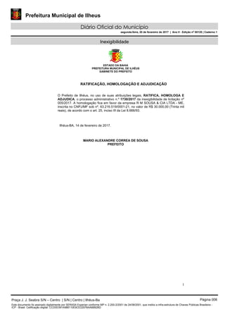 Prefeitura Municipal de Ilheus
Diário Oficial do Município
segunda-feira, 20 de fevereiro de 2017 | Ano II - Edição nº 00125 | Caderno 1
Inexigibilidade
ESTADO DA BAHIA
PREFEITURA MUNICIPAL DE ILHÉUS
GABINETE DO PREFEITO
1
RATIFICAÇÃO, HOMOLOGAÇÃO E ADJUDICAÇÃO
O Prefeito de Ilhéus, no uso de suas atribuições legais, RATIFICA, HOMOLOGA E
ADJUDICA, o processo administrativo n.º 1730/2017 da inexigibilidade de licitação nº
005/2017. A homologação fica em favor da empresa R M SOUSA & CIA LTDA - ME,
inscrita no CNPJ/MF sob nº. 63.216.519/0001-21, no valor de R$ 30.000,00 (Trinta mil
reais), de acordo com o art. 25, inciso III da Lei 8.666/93.
Ilhéus-BA, 14 de fevereiro de 2017.
MARIO ALEXANDRE CORREA DE SOUSA
PREFEITO
Praça J. J. Seabra S/N – Centro | S/N | Centro | Ilhéus-Ba Página 006
Este documento foi assinado digitalmente por SERASA Experian conforme MP n. 2.200-2/2001 de 24/08/2001, que institui a infra-estrutura de Chaves Públicas Brasileira -
ICP - Brasil. Cetificação diigital: CCD0D391A988110E9CE22978AA6B82BD
 