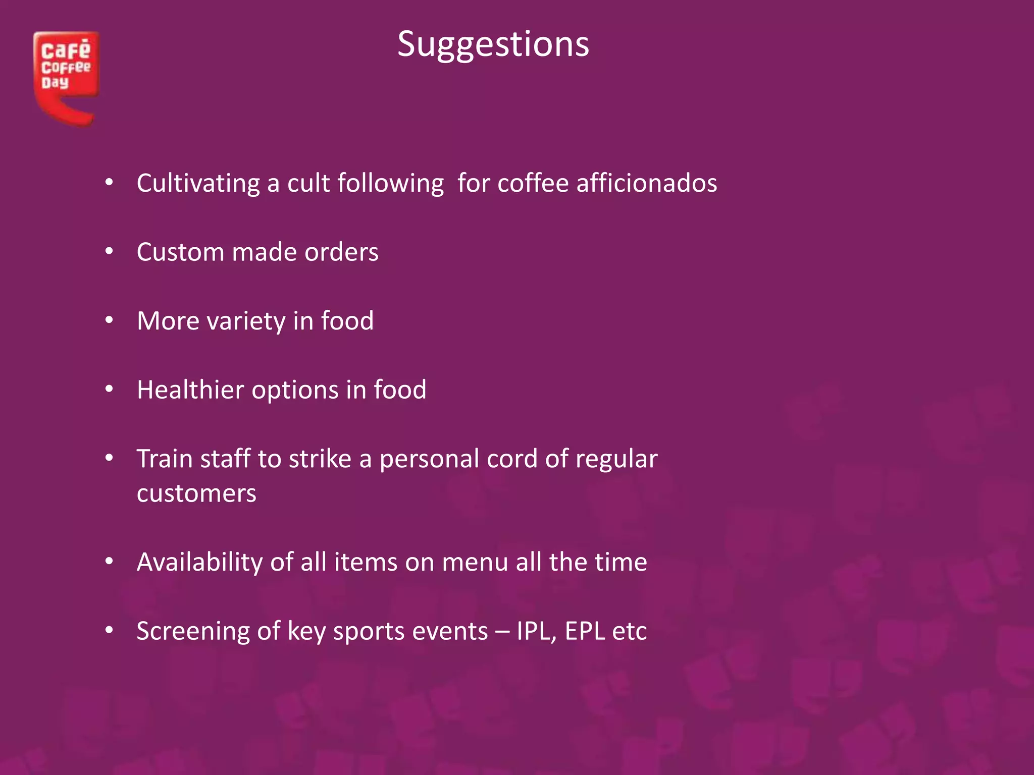 Suggestions
• Cultivating a cult following for coffee afficionados
• Custom made orders
• More variety in food
• Healthier options in food
• Train staff to strike a personal cord of regular
customers
• Availability of all items on menu all the time
• Screening of key sports events – IPL, EPL etc
 