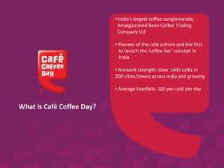 What is Café Coffee Day?
• India's largest coffee conglomerate,
Amalgamated Bean Coffee Trading
Company Ltd
• Pioneer of the café culture and the first
to launch the ‘coffee bar’ concept in
India
• Network strength: Over 1400 cafés in
200 cities/towns across India and growing
• Average Footfalls: 200 per café per day
 