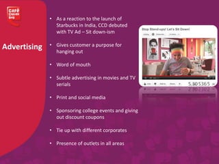 Advertising
• As a reaction to the launch of
Starbucks in India, CCD debuted
with TV Ad – Sit down-ism
• Gives customer a purpose for
hanging out
• Word of mouth
• Subtle advertising in movies and TV
serials
• Print and social media
• Sponsoring college events and giving
out discount coupons
• Tie up with different corporates
• Presence of outlets in all areas
 