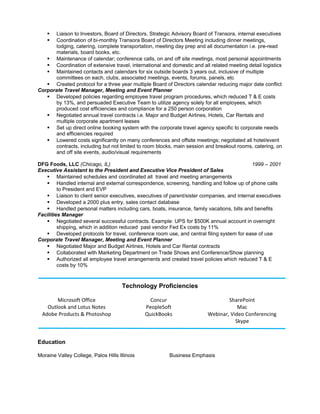  Liaison to Investors, Board of Directors, Strategic Advisory Board of Transora, internal executives
 Coordination of bi-monthly Transora Board of Directors Meeting including dinner meetings,
lodging, catering, complete transportation, meeting day prep and all documentation i.e. pre-read
materials, board books, etc.
 Maintenance of calendar; conference calls, on and off site meetings, most personal appointments
 Coordination of extensive travel, international and domestic and all related meeting detail logistics
 Maintained contacts and calendars for six outside boards 3 years out, inclusive of multiple
committees on each, clubs, associated meetings, events, forums, panels, etc
 Created protocol for a three year multiple Board of Directors calendar reducing major date conflict
Corporate Travel Manager, Meeting and Event Planner
 Developed policies regarding employee travel program procedures, which reduced T & E costs
by 13%, and persuaded Executive Team to utilize agency solely for all employees, which
produced cost efficiencies and compliance for a 250 person corporation
 Negotiated annual travel contracts i.e. Major and Budget Airlines, Hotels, Car Rentals and
multiple corporate apartment leases
 Set up direct online booking system with the corporate travel agency specific to corporate needs
and efficiencies required
 Lowered costs significantly on many conferences and offsite meetings; negotiated all hotel/event
contracts, including but not limited to room blocks, main session and breakout rooms, catering, on
and off site events, audio/visual requirements
DFG Foods, LLC (Chicago, IL) 1999 – 2001
Executive Assistant to the President and Executive Vice President of Sales
 Maintained schedules and coordinated all travel and meeting arrangements
 Handled internal and external correspondence, screening, handling and follow up of phone calls
to President and EVP
 Liaison to client senior executives, executives of parent/sister companies, and internal executives
 Developed a 2000 plus entry, sales contact database
 Handled personal matters including cars, boats, insurance, family vacations, bills and benefits
Facilities Manager
 Negotiated several successful contracts. Example: UPS for $500K annual account in overnight
shipping, which in addition reduced past vendor Fed Ex costs by 11%
 Developed protocols for travel, conference room use, and central filing system for ease of use
Corporate Travel Manager, Meeting and Event Planner
 Negotiated Major and Budget Airlines, Hotels and Car Rental contracts
 Collaborated with Marketing Department on Trade Shows and Conference/Show planning
 Authorized all employee travel arrangements and created travel policies which reduced T & E
costs by 10%
Technology Proficiencies
Microsoft Office Concur SharePoint
Outlook and Lotus Notes PeopleSoft Mac
Adobe Products & Photoshop QuickBooks Webinar, Video Conferencing
Skype
Education
Moraine Valley College, Palos Hills Illinois Business Emphasis
 