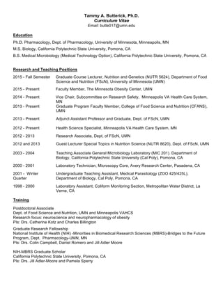 Tammy  A.  Butterick,  Ph.D.  
Curriculum  Vitae  
Email:  butte017@umn.edu    
  
Education  
  
Ph.D.  Pharmacology,  Dept.  of  Pharmacology,  University  of  Minnesota,  Minneapolis,  MN  
  
M.S.  Biology,  California  Polytechnic  State  University,  Pomona,  CA  
  
B.S.  Medical  Microbiology  (Medical  Technology  Option),  California  Polytechnic  State  University,  Pomona,  CA  
  
  
Research  and  Teaching  Positions    
  
2015  -­  Fall  Semester     Graduate  Course  Lecturer,  Nutrition  and  Genetics  (NUTR  5624),  Department  of  Food  
Science  and  Nutrition  (FScN),  University  of  Minnesota  (UMN)  
  
2015  -­  Present     Faculty  Member,  The  Minnesota  Obesity  Center,  UMN      
  
2014  -­  Present     Vice  Chair,  Subcommittee  on  Research  Safety,    Minneapolis  VA  Health  Care  System,  
MN    
2013  -­  Present   Graduate  Program  Faculty  Member,  College  of  Food  Science  and  Nutrition  (CFANS),  
UMN    
  
2013  -­  Present   Adjunct  Assistant  Professor  and  Graduate,  Dept.  of  FScN,  UMN  
     
2012  -­  Present   Health  Science  Specialist,  Minneapolis  VA  Health  Care  System,  MN  
  
2012  -­  2013   Research  Associate,  Dept.  of  FScN,  UMN  
  
2012  and  2013   Guest  Lecturer  Special  Topics  in  Nutrition  Science  (NUTR  8620),  Dept.  of  FScN,  UMN      
     
2003  -­  2004   Teaching  Associate  General  Microbiology  Laboratory  (MIC  201).  Department  of  
Biology,  California  Polytechnic  State  University  (Cal  Poly),  Pomona,  CA  
  
2000  -­  2001   Laboratory  Technician,  Microscopy  Core,  Avery  Research  Center,  Pasadena,  CA  
  
2001  -­    Winter  
Quarter  
Undergraduate  Teaching  Assistant,  Medical  Parasitology  (ZOO  425/425L),  
Department  of  Biology,  Cal  Poly,  Pomona,  CA  
  
1998  -­  2000   Laboratory  Assistant,  Coliform  Monitoring  Section,  Metropolitan  Water  District,  La  
Verne,  CA  
  
Training    
  
Postdoctoral  Associate  
Dept.  of  Food  Science  and  Nutrition,  UMN  and  Minneapolis  VAHCS  
Research  focus:  neuroscience  and  neuropharmacology  of  obesity  
PIs:  Drs.  Catherine  Kotz  and  Charles  Billington    
  
Graduate  Research  Fellowship  
National  Institute  of  Health  (NIH)  -­Minorities  in  Biomedical  Research  Sciences  (MBRS)-­Bridges  to  the  Future  
Program,  Dept.    Pharmacology-­UMN,  MN  
PIs:  Drs.  Colin  Campbell,  Daniel  Romero  and  Jill  Adler  Moore    
  
NIH-­MBRS  Graduate  Scholar  
California  Polytechnic  State  University,  Pomona,  CA  
PIs:  Drs.  Jill  Adler-­Moore  and  Pamela  Sperry    
 