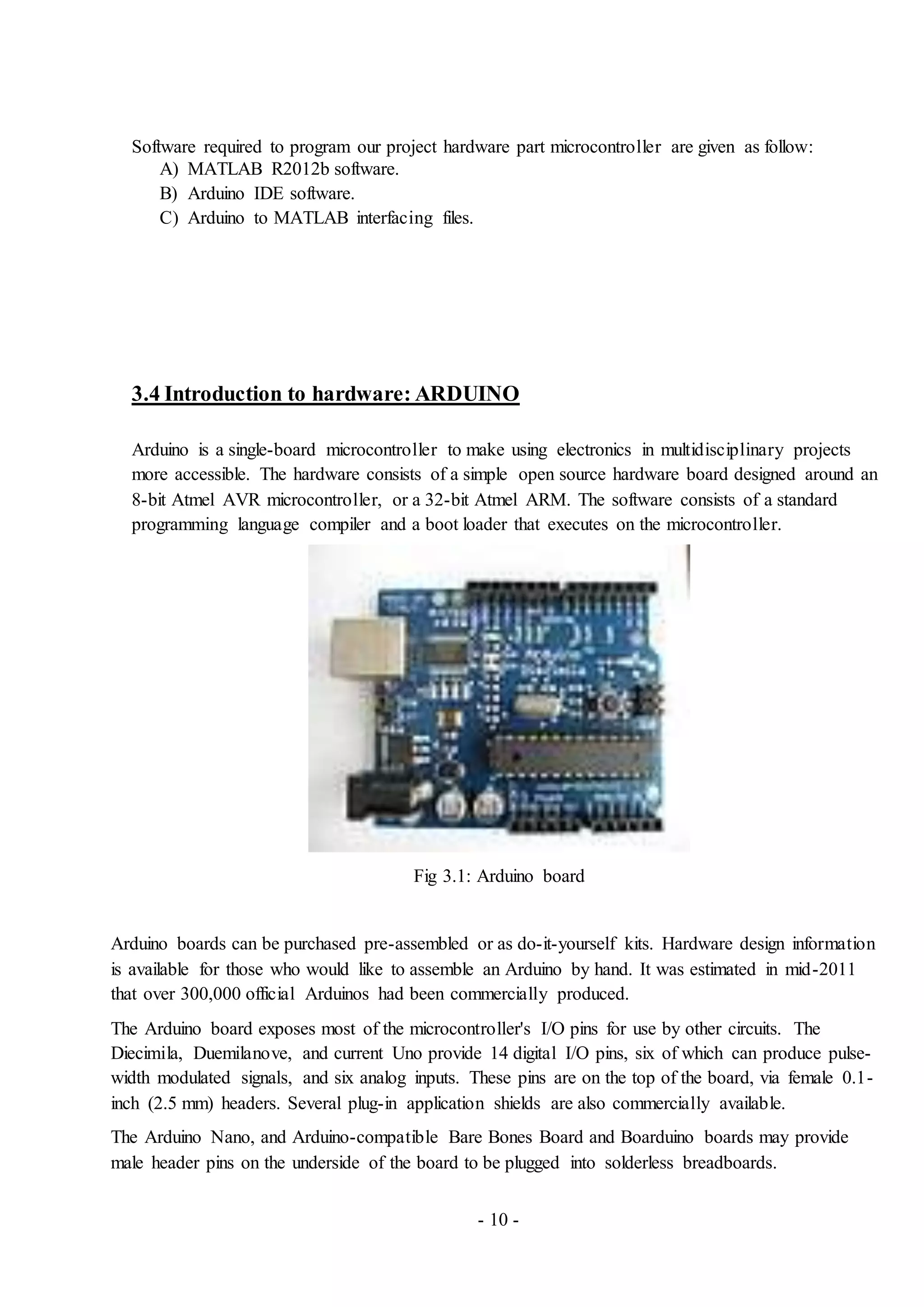 - 10 -
Software required to program our project hardware part microcontroller are given as follow:
A) MATLAB R2012b software.
B) Arduino IDE software.
C) Arduino to MATLAB interfacing files.
3.4 Introduction to hardware: ARDUINO
Arduino is a single-board microcontroller to make using electronics in multidisciplinary projects
more accessible. The hardware consists of a simple open source hardware board designed around an
8-bit Atmel AVR microcontroller, or a 32-bit Atmel ARM. The software consists of a standard
programming language compiler and a boot loader that executes on the microcontroller.
Fig 3.1: Arduino board
Arduino boards can be purchased pre-assembled or as do-it-yourself kits. Hardware design information
is available for those who would like to assemble an Arduino by hand. It was estimated in mid-2011
that over 300,000 official Arduinos had been commercially produced.
The Arduino board exposes most of the microcontroller's I/O pins for use by other circuits. The
Diecimila, Duemilanove, and current Uno provide 14 digital I/O pins, six of which can produce pulse-
width modulated signals, and six analog inputs. These pins are on the top of the board, via female 0.1-
inch (2.5 mm) headers. Several plug-in application shields are also commercially available.
The Arduino Nano, and Arduino-compatible Bare Bones Board and Boarduino boards may provide
male header pins on the underside of the board to be plugged into solderless breadboards.
 