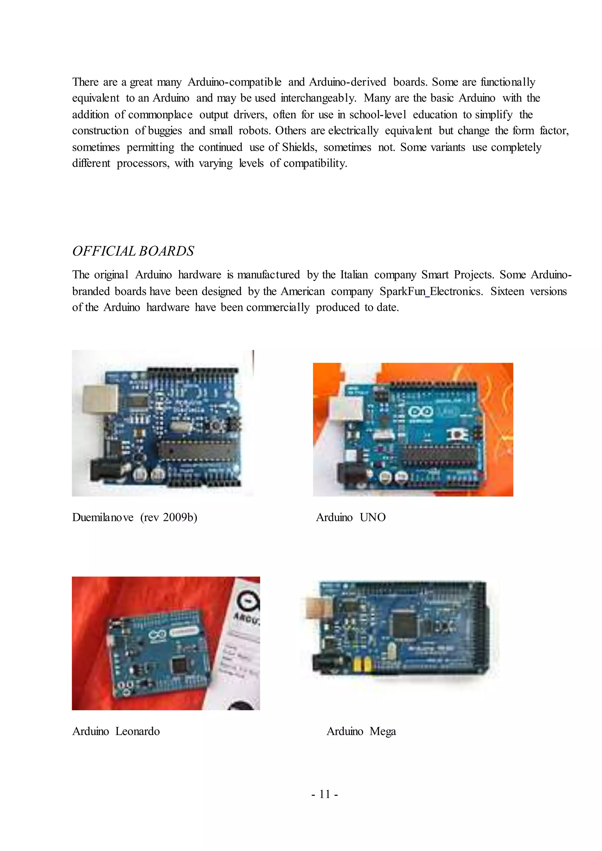 - 11 -
There are a great many Arduino-compatible and Arduino-derived boards. Some are functionally
equivalent to an Arduino and may be used interchangeably. Many are the basic Arduino with the
addition of commonplace output drivers, often for use in school-level education to simplify the
construction of buggies and small robots. Others are electrically equivalent but change the form factor,
sometimes permitting the continued use of Shields, sometimes not. Some variants use completely
different processors, with varying levels of compatibility.
OFFICIAL BOARDS
The original Arduino hardware is manufactured by the Italian company Smart Projects. Some Arduino-
branded boards have been designed by the American company SparkFun Electronics. Sixteen versions
of the Arduino hardware have been commercially produced to date.
Duemilanove (rev 2009b) Arduino UNO
Arduino Leonardo Arduino Mega
 