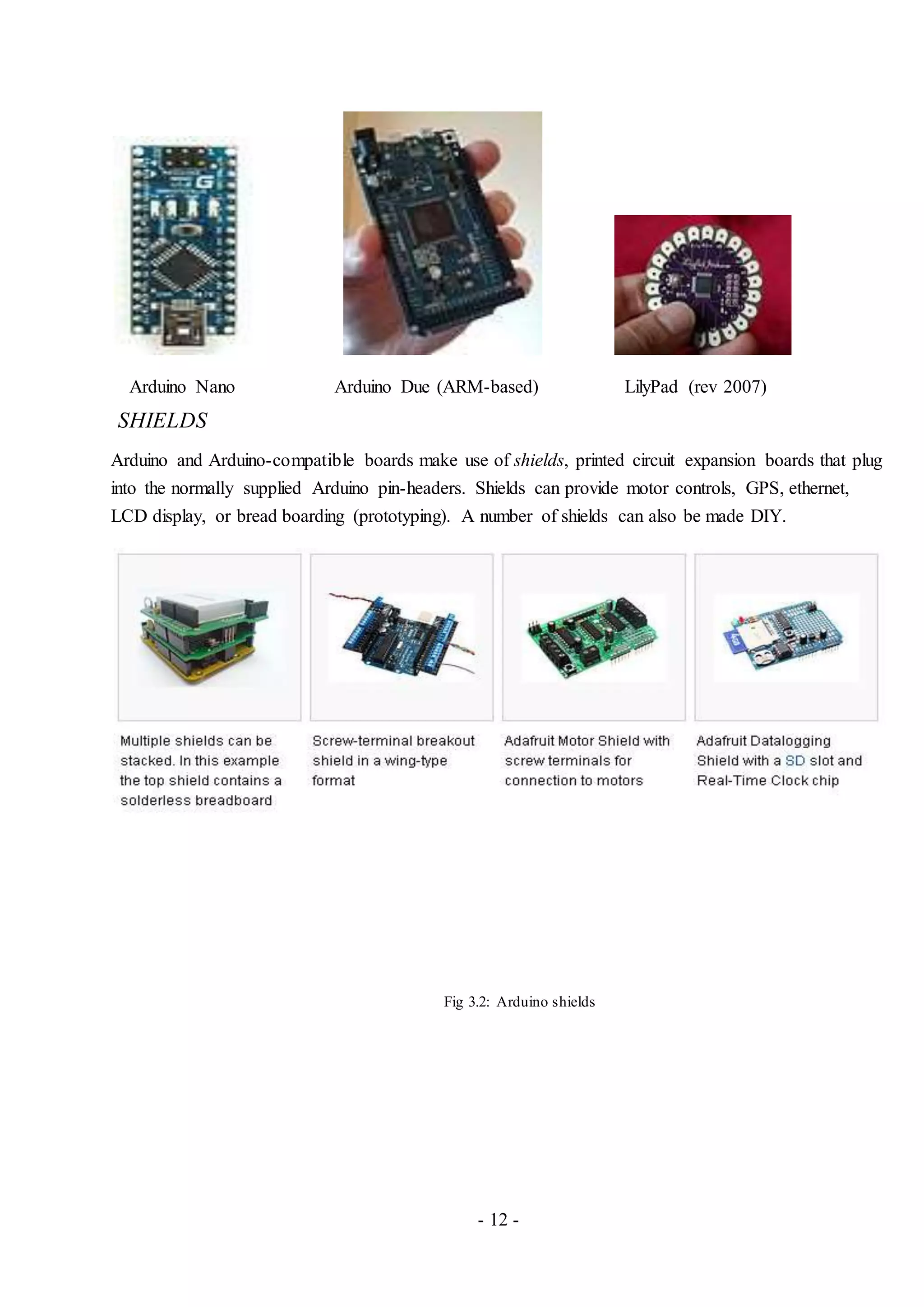 - 12 -
Arduino Nano Arduino Due (ARM-based) LilyPad (rev 2007)
SHIELDS
Arduino and Arduino-compatible boards make use of shields, printed circuit expansion boards that plug
into the normally supplied Arduino pin-headers. Shields can provide motor controls, GPS, ethernet,
LCD display, or bread boarding (prototyping). A number of shields can also be made DIY.
Fig 3.2: Arduino shields
 
