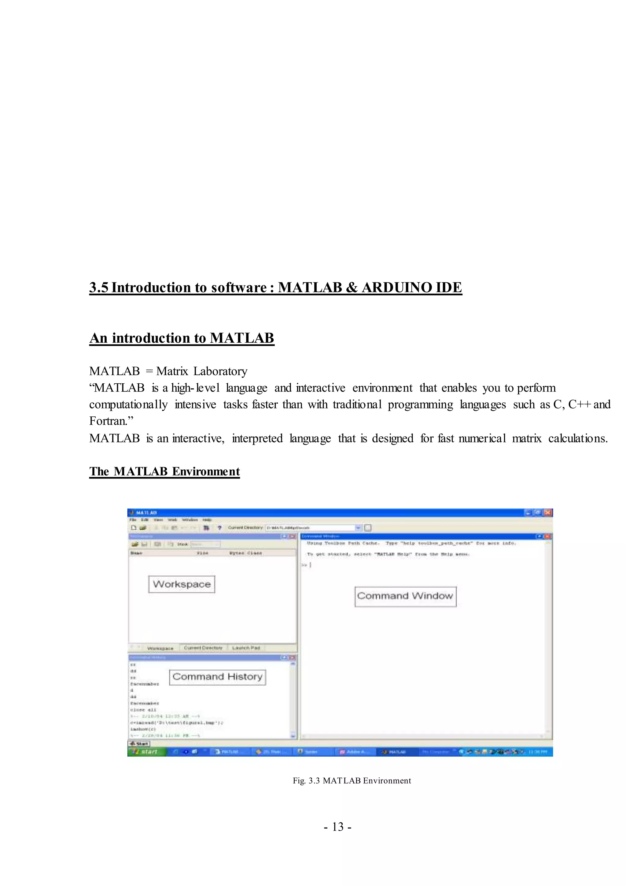 - 13 -
3.5 Introduction to software : MATLAB & ARDUINO IDE
An introduction to MATLAB
MATLAB = Matrix Laboratory
“MATLAB is a high-level language and interactive environment that enables you to perform
computationally intensive tasks faster than with traditional programming languages such as C, C++ and
Fortran.”
MATLAB is an interactive, interpreted language that is designed for fast numerical matrix calculations.
The MATLAB Environment
Fig. 3.3 MATLAB Environment
 