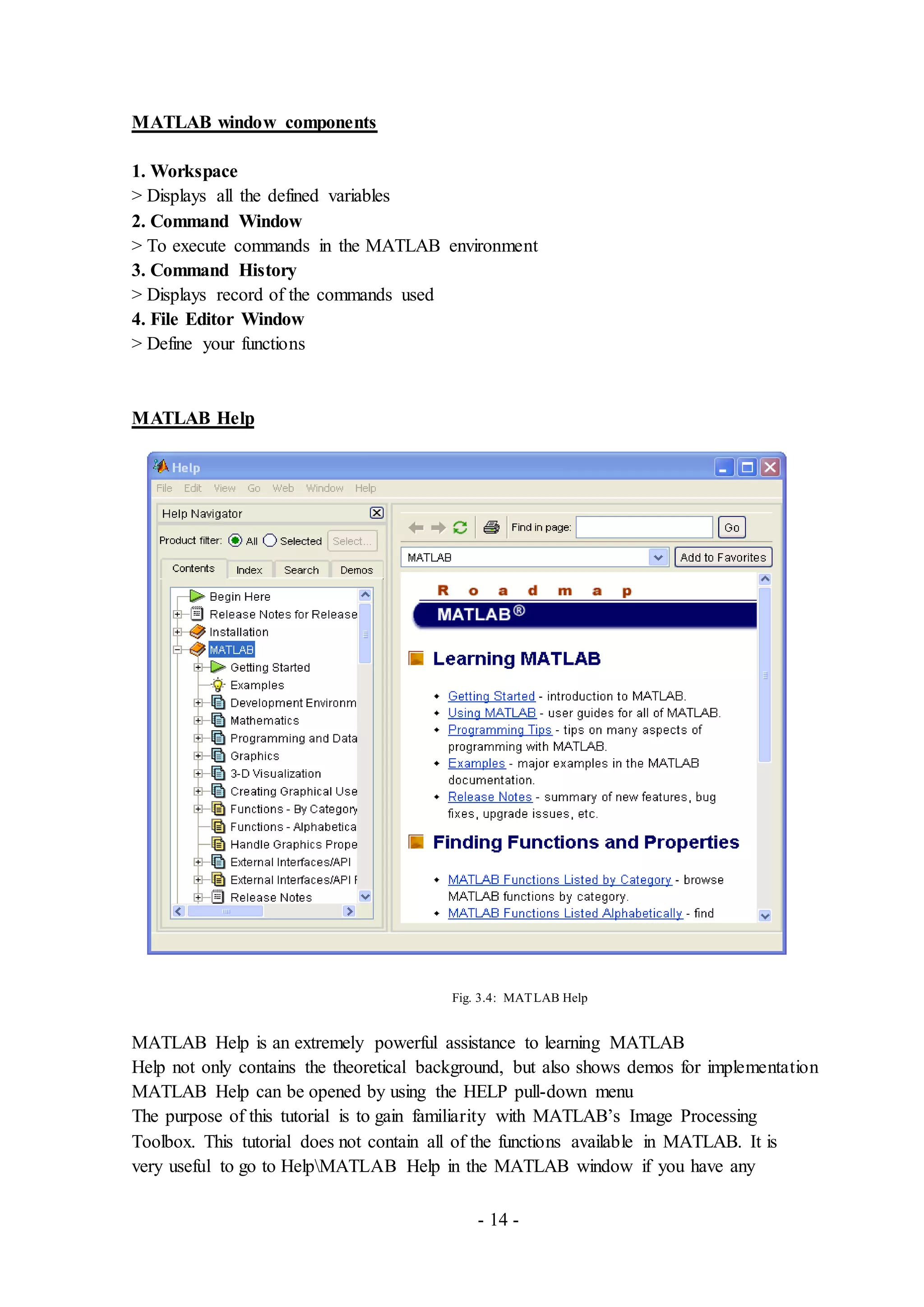 - 14 -
MATLAB window components
1. Workspace
> Displays all the defined variables
2. Command Window
> To execute commands in the MATLAB environment
3. Command History
> Displays record of the commands used
4. File Editor Window
> Define your functions
MATLAB Help
Fig. 3.4: MATLAB Help
MATLAB Help is an extremely powerful assistance to learning MATLAB
Help not only contains the theoretical background, but also shows demos for implementation
MATLAB Help can be opened by using the HELP pull-down menu
The purpose of this tutorial is to gain familiarity with MATLAB’s Image Processing
Toolbox. This tutorial does not contain all of the functions available in MATLAB. It is
very useful to go to HelpMATLAB Help in the MATLAB window if you have any
 