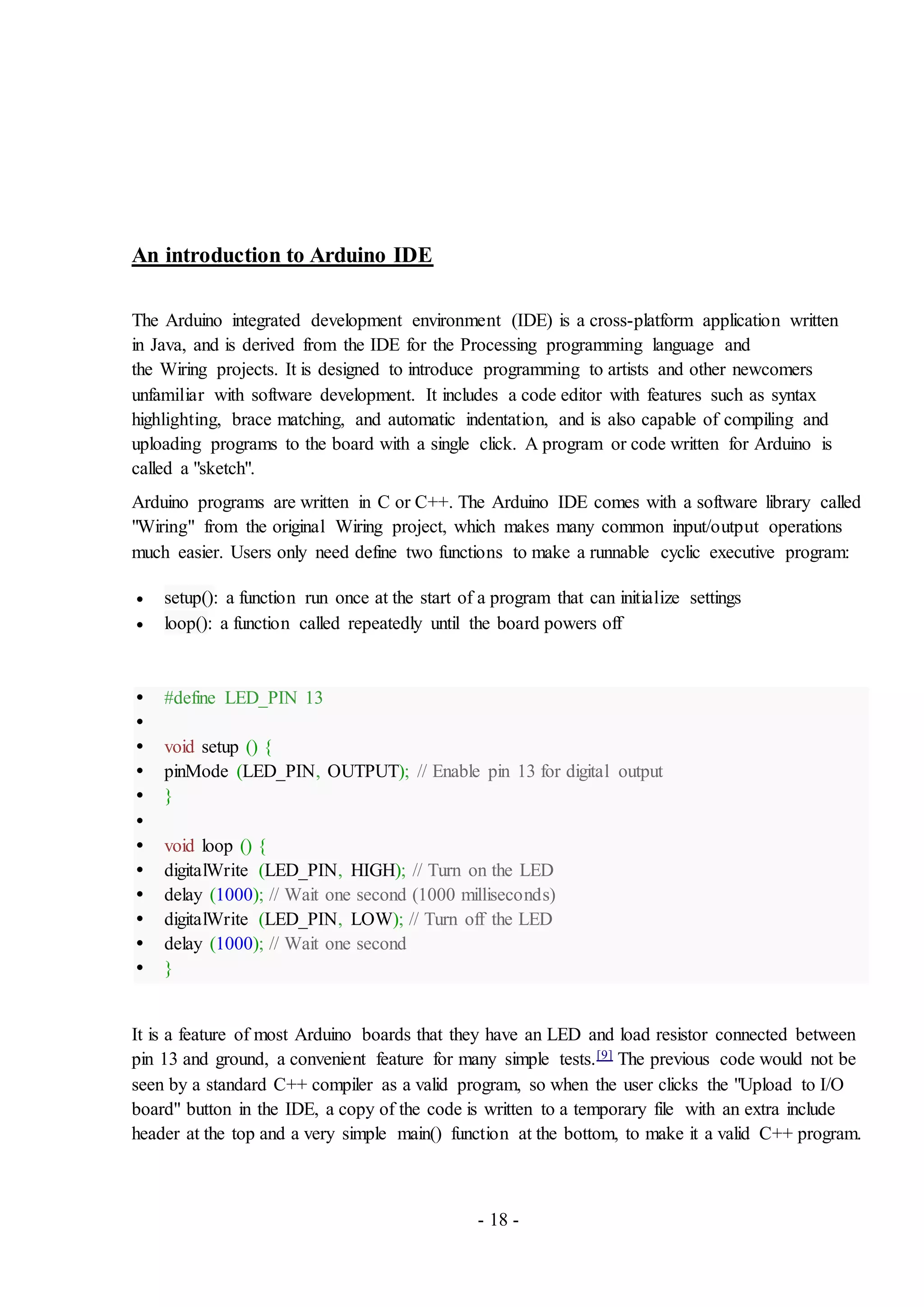 - 18 -
An introduction to Arduino IDE
The Arduino integrated development environment (IDE) is a cross-platform application written
in Java, and is derived from the IDE for the Processing programming language and
the Wiring projects. It is designed to introduce programming to artists and other newcomers
unfamiliar with software development. It includes a code editor with features such as syntax
highlighting, brace matching, and automatic indentation, and is also capable of compiling and
uploading programs to the board with a single click. A program or code written for Arduino is
called a "sketch".
Arduino programs are written in C or C++. The Arduino IDE comes with a software library called
"Wiring" from the original Wiring project, which makes many common input/output operations
much easier. Users only need define two functions to make a runnable cyclic executive program:
 setup(): a function run once at the start of a program that can initialize settings
 loop(): a function called repeatedly until the board powers off
 #define LED_PIN 13

 void setup () {
 pinMode (LED_PIN, OUTPUT); // Enable pin 13 for digital output
 }

 void loop () {
 digitalWrite (LED_PIN, HIGH); // Turn on the LED
 delay (1000); // Wait one second (1000 milliseconds)
 digitalWrite (LED_PIN, LOW); // Turn off the LED
 delay (1000); // Wait one second
 }
It is a feature of most Arduino boards that they have an LED and load resistor connected between
pin 13 and ground, a convenient feature for many simple tests.[9] The previous code would not be
seen by a standard C++ compiler as a valid program, so when the user clicks the "Upload to I/O
board" button in the IDE, a copy of the code is written to a temporary file with an extra include
header at the top and a very simple main() function at the bottom, to make it a valid C++ program.
 