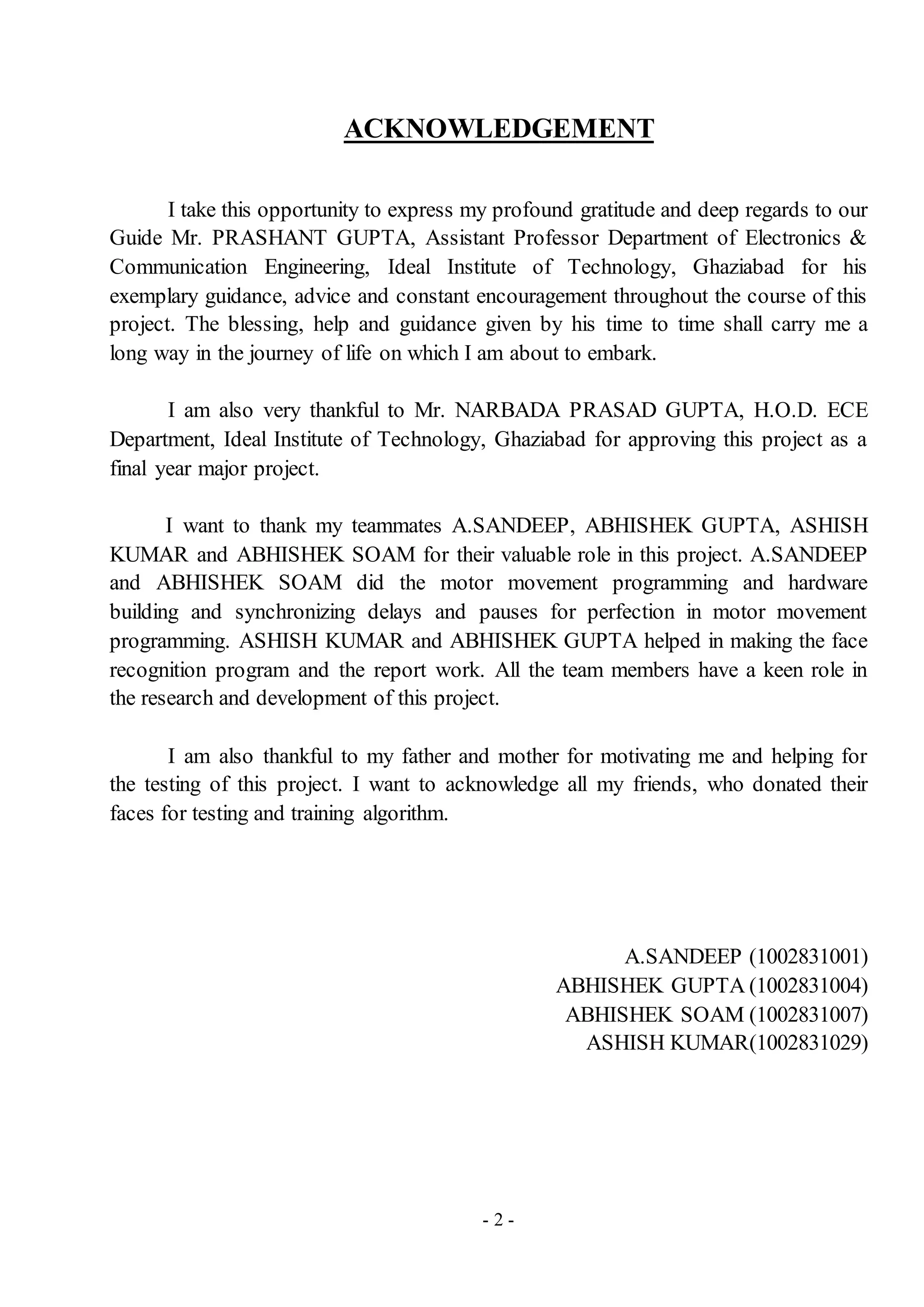 - 2 -
ACKNOWLEDGEMENT
I take this opportunity to express my profound gratitude and deep regards to our
Guide Mr. PRASHANT GUPTA, Assistant Professor Department of Electronics &
Communication Engineering, Ideal Institute of Technology, Ghaziabad for his
exemplary guidance, advice and constant encouragement throughout the course of this
project. The blessing, help and guidance given by his time to time shall carry me a
long way in the journey of life on which I am about to embark.
I am also very thankful to Mr. NARBADA PRASAD GUPTA, H.O.D. ECE
Department, Ideal Institute of Technology, Ghaziabad for approving this project as a
final year major project.
I want to thank my teammates A.SANDEEP, ABHISHEK GUPTA, ASHISH
KUMAR and ABHISHEK SOAM for their valuable role in this project. A.SANDEEP
and ABHISHEK SOAM did the motor movement programming and hardware
building and synchronizing delays and pauses for perfection in motor movement
programming. ASHISH KUMAR and ABHISHEK GUPTA helped in making the face
recognition program and the report work. All the team members have a keen role in
the research and development of this project.
I am also thankful to my father and mother for motivating me and helping for
the testing of this project. I want to acknowledge all my friends, who donated their
faces for testing and training algorithm.
A.SANDEEP (1002831001)
ABHISHEK GUPTA (1002831004)
ABHISHEK SOAM (1002831007)
ASHISH KUMAR(1002831029)
 