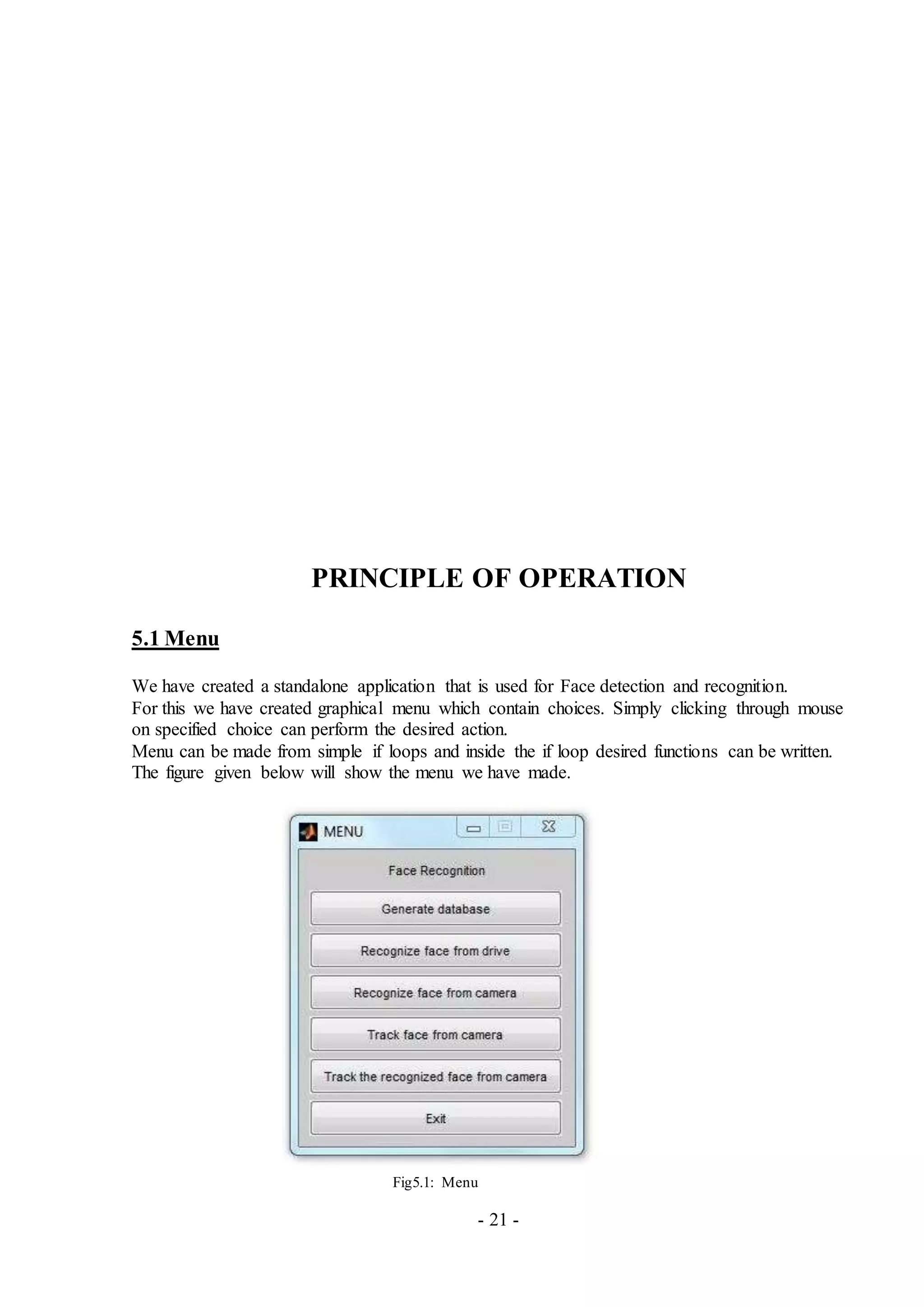 - 21 -
PRINCIPLE OF OPERATION
5.1 Menu
We have created a standalone application that is used for Face detection and recognition.
For this we have created graphical menu which contain choices. Simply clicking through mouse
on specified choice can perform the desired action.
Menu can be made from simple if loops and inside the if loop desired functions can be written.
The figure given below will show the menu we have made.
Fig5.1: Menu
 