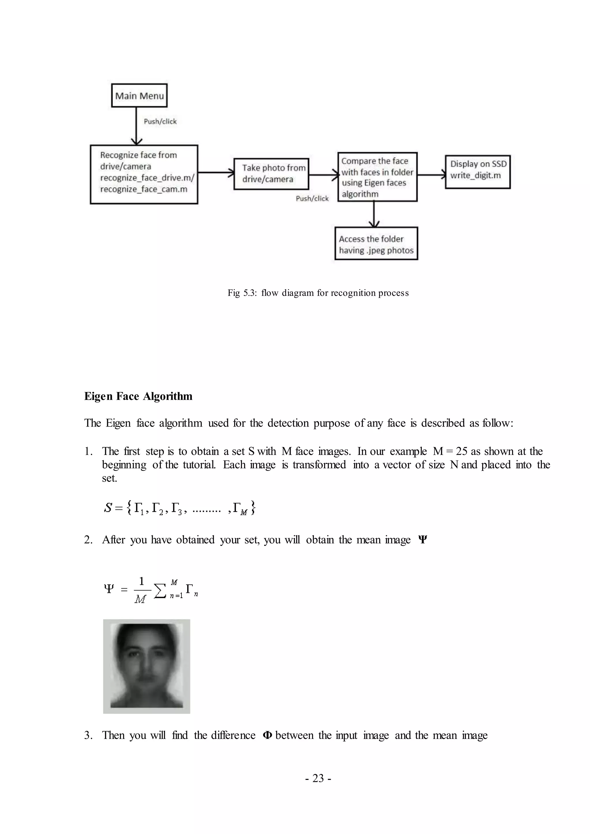 - 23 -
Fig 5.3: flow diagram for recognition process
Eigen Face Algorithm
The Eigen face algorithm used for the detection purpose of any face is described as follow:
1. The first step is to obtain a set S with M face images. In our example M = 25 as shown at the
beginning of the tutorial. Each image is transformed into a vector of size N and placed into the
set.
2. After you have obtained your set, you will obtain the mean image Ψ
3. Then you will find the difference Φ between the input image and the mean image
 
