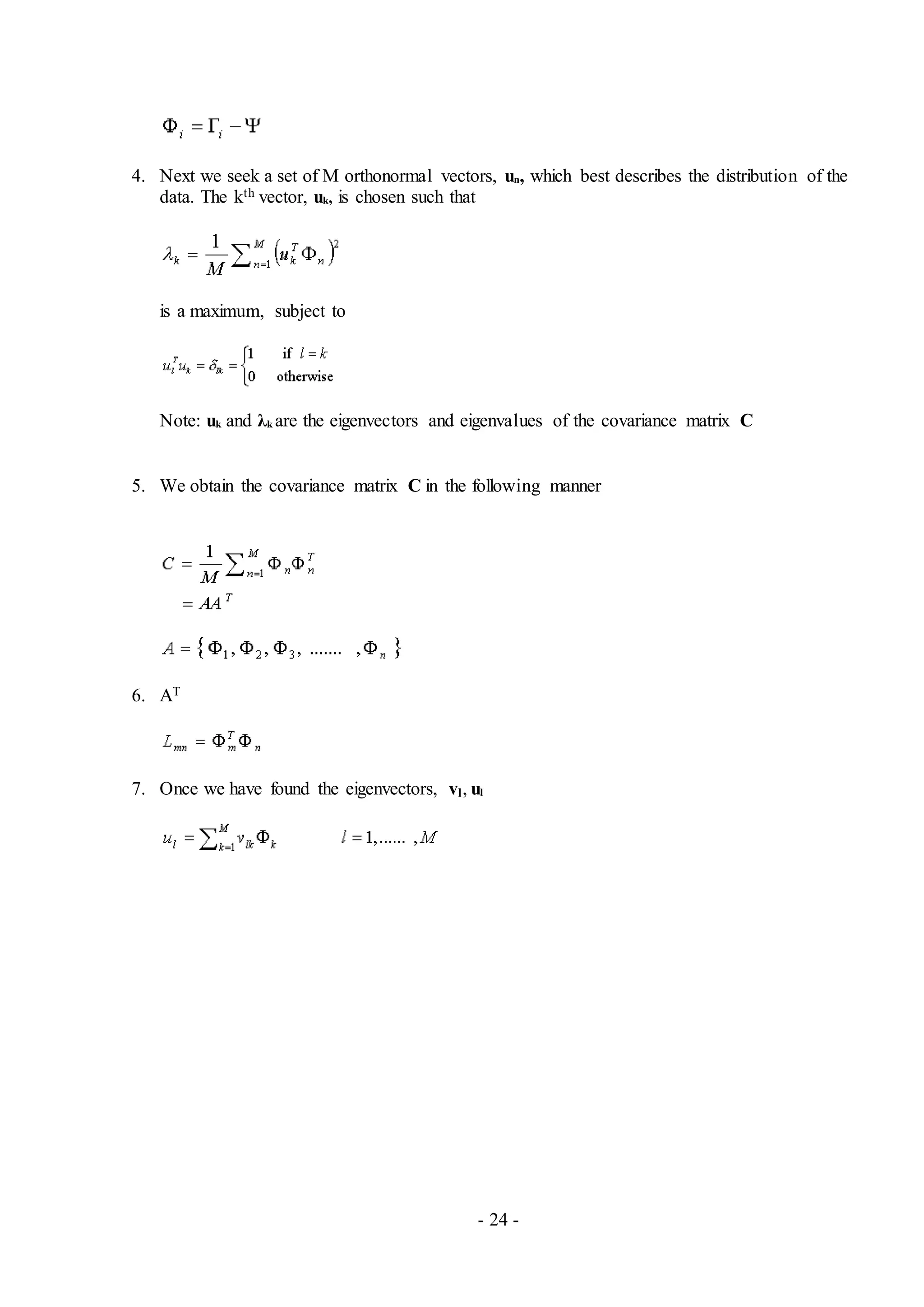- 24 -
4. Next we seek a set of M orthonormal vectors, un, which best describes the distribution of the
data. The kth vector, uk, is chosen such that
is a maximum, subject to
Note: uk and λk are the eigenvectors and eigenvalues of the covariance matrix C
5. We obtain the covariance matrix C in the following manner
6. AT
7. Once we have found the eigenvectors, vl, ul
 