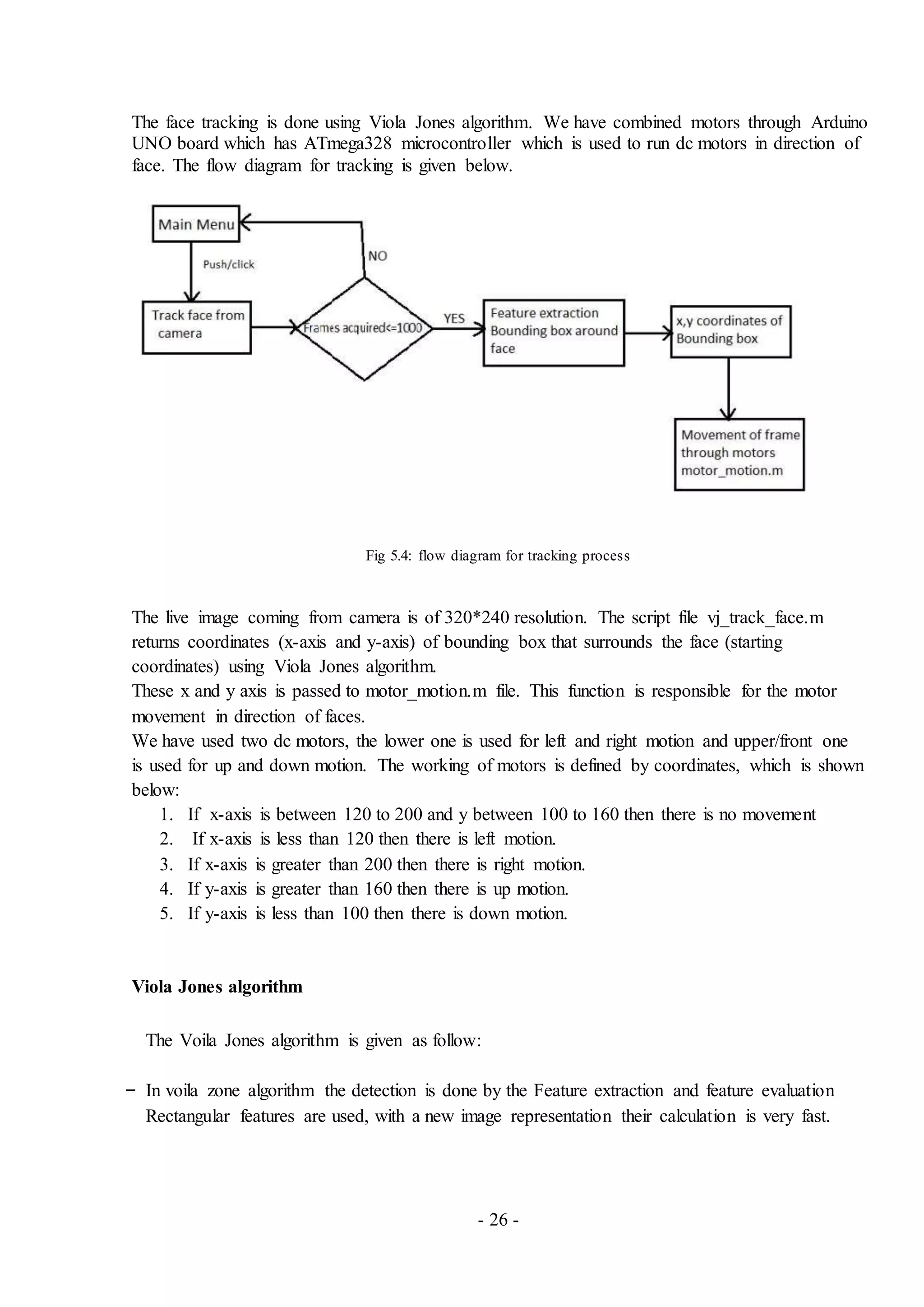 - 26 -
The face tracking is done using Viola Jones algorithm. We have combined motors through Arduino
UNO board which has ATmega328 microcontroller which is used to run dc motors in direction of
face. The flow diagram for tracking is given below.
Fig 5.4: flow diagram for tracking process
The live image coming from camera is of 320*240 resolution. The script file vj_track_face.m
returns coordinates (x-axis and y-axis) of bounding box that surrounds the face (starting
coordinates) using Viola Jones algorithm.
These x and y axis is passed to motor_motion.m file. This function is responsible for the motor
movement in direction of faces.
We have used two dc motors, the lower one is used for left and right motion and upper/front one
is used for up and down motion. The working of motors is defined by coordinates, which is shown
below:
1. If x-axis is between 120 to 200 and y between 100 to 160 then there is no movement
2. If x-axis is less than 120 then there is left motion.
3. If x-axis is greater than 200 then there is right motion.
4. If y-axis is greater than 160 then there is up motion.
5. If y-axis is less than 100 then there is down motion.
Viola Jones algorithm
The Voila Jones algorithm is given as follow:
– In voila zone algorithm the detection is done by the Feature extraction and feature evaluation
Rectangular features are used, with a new image representation their calculation is very fast.
 