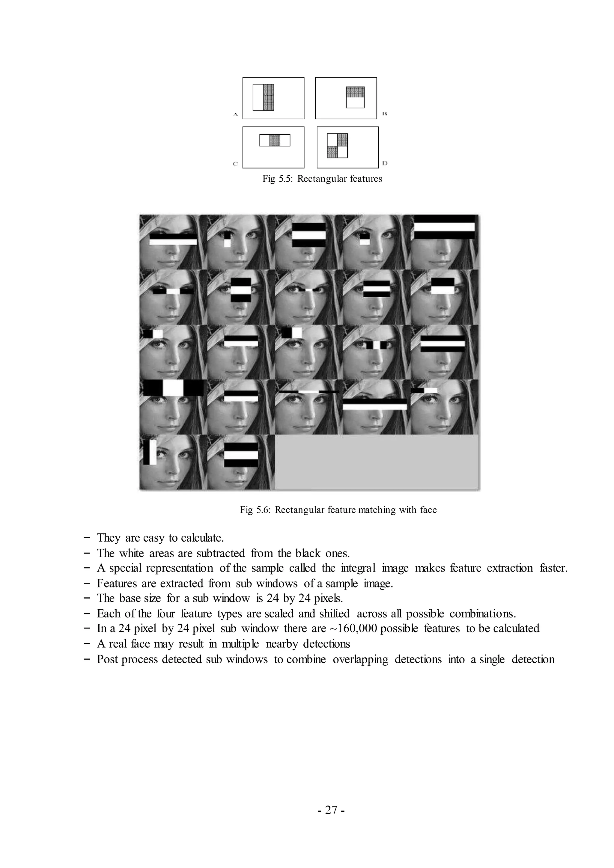 - 27 -
Fig 5.5: Rectangular features
Fig 5.6: Rectangular feature matching with face
– They are easy to calculate.
– The white areas are subtracted from the black ones.
– A special representation of the sample called the integral image makes feature extraction faster.
– Features are extracted from sub windows of a sample image.
– The base size for a sub window is 24 by 24 pixels.
– Each of the four feature types are scaled and shifted across all possible combinations.
– In a 24 pixel by 24 pixel sub window there are ~160,000 possible features to be calculated
– A real face may result in multiple nearby detections
– Post process detected sub windows to combine overlapping detections into a single detection
 