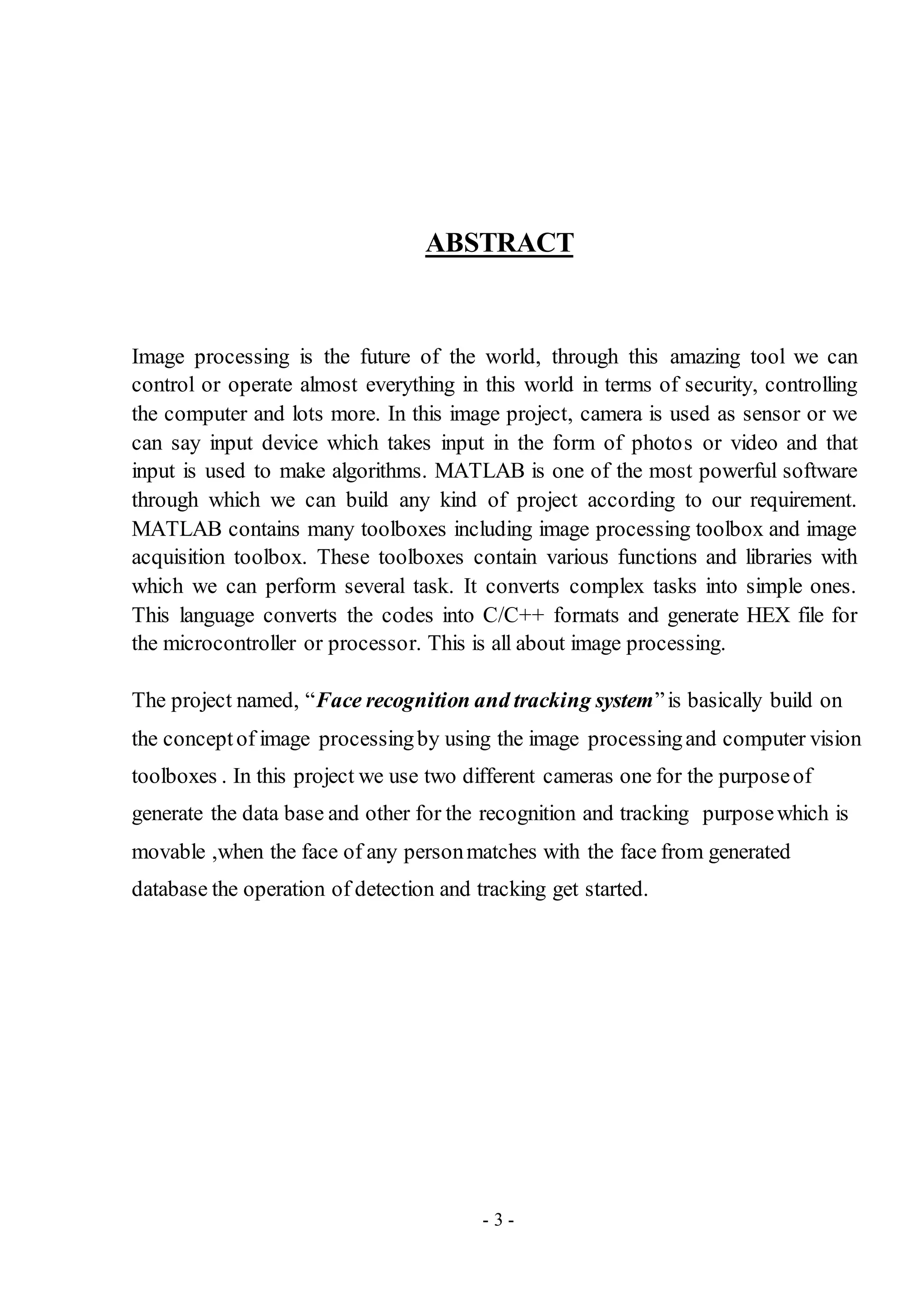 - 3 -
ABSTRACT
Image processing is the future of the world, through this amazing tool we can
control or operate almost everything in this world in terms of security, controlling
the computer and lots more. In this image project, camera is used as sensor or we
can say input device which takes input in the form of photos or video and that
input is used to make algorithms. MATLAB is one of the most powerful software
through which we can build any kind of project according to our requirement.
MATLAB contains many toolboxes including image processing toolbox and image
acquisition toolbox. These toolboxes contain various functions and libraries with
which we can perform several task. It converts complex tasks into simple ones.
This language converts the codes into C/C++ formats and generate HEX file for
the microcontroller or processor. This is all about image processing.
The project named, “Face recognition and tracking system”is basically build on
the conceptof image processingby using the image processingand computer vision
toolboxes . In this project we use two different cameras one for the purposeof
generate the data base and other for the recognition and tracking purposewhich is
movable ,when the face of any personmatches with the face from generated
database the operation of detection and tracking get started.
 
