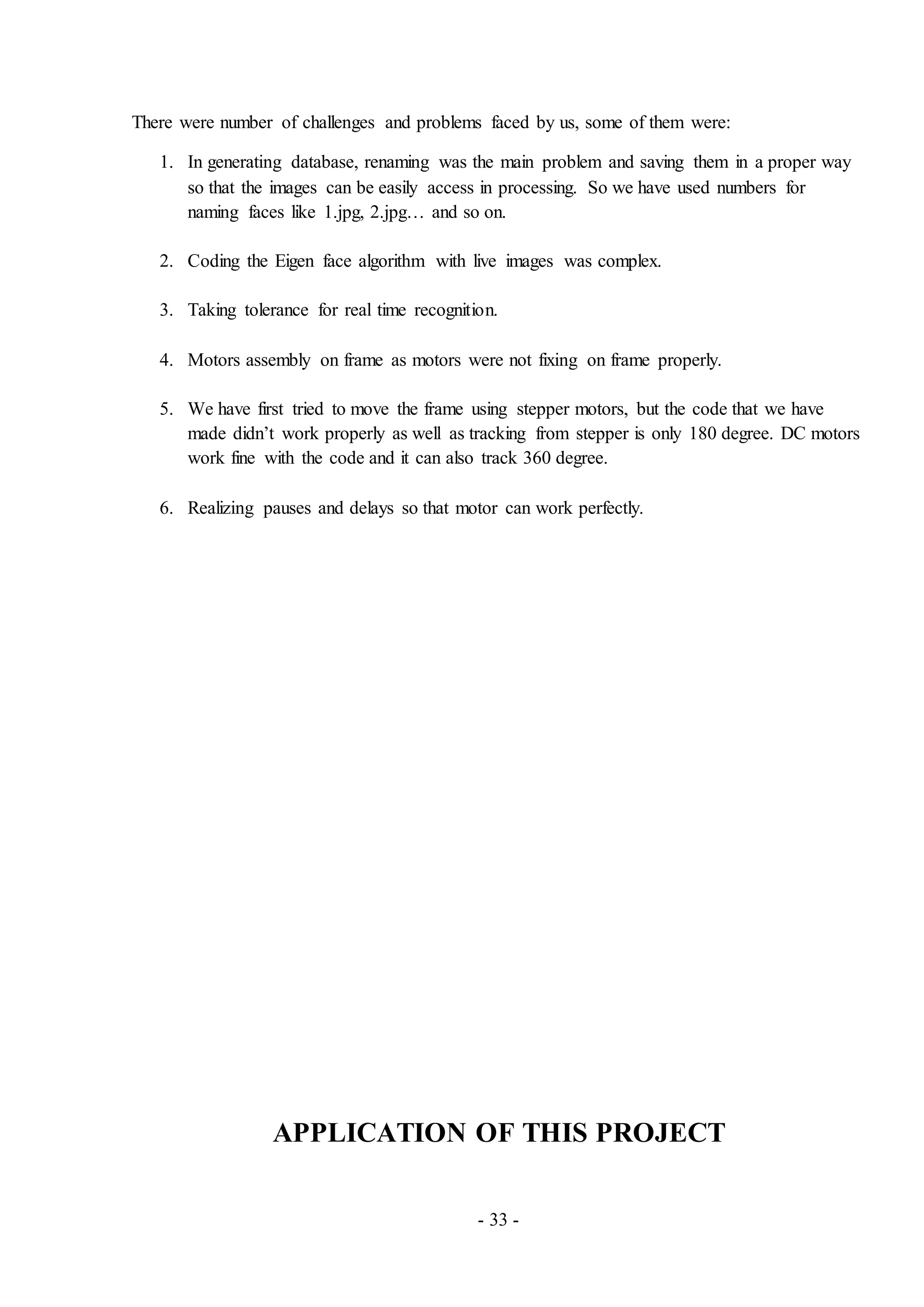 - 33 -
There were number of challenges and problems faced by us, some of them were:
1. In generating database, renaming was the main problem and saving them in a proper way
so that the images can be easily access in processing. So we have used numbers for
naming faces like 1.jpg, 2.jpg… and so on.
2. Coding the Eigen face algorithm with live images was complex.
3. Taking tolerance for real time recognition.
4. Motors assembly on frame as motors were not fixing on frame properly.
5. We have first tried to move the frame using stepper motors, but the code that we have
made didn’t work properly as well as tracking from stepper is only 180 degree. DC motors
work fine with the code and it can also track 360 degree.
6. Realizing pauses and delays so that motor can work perfectly.
APPLICATION OF THIS PROJECT
 