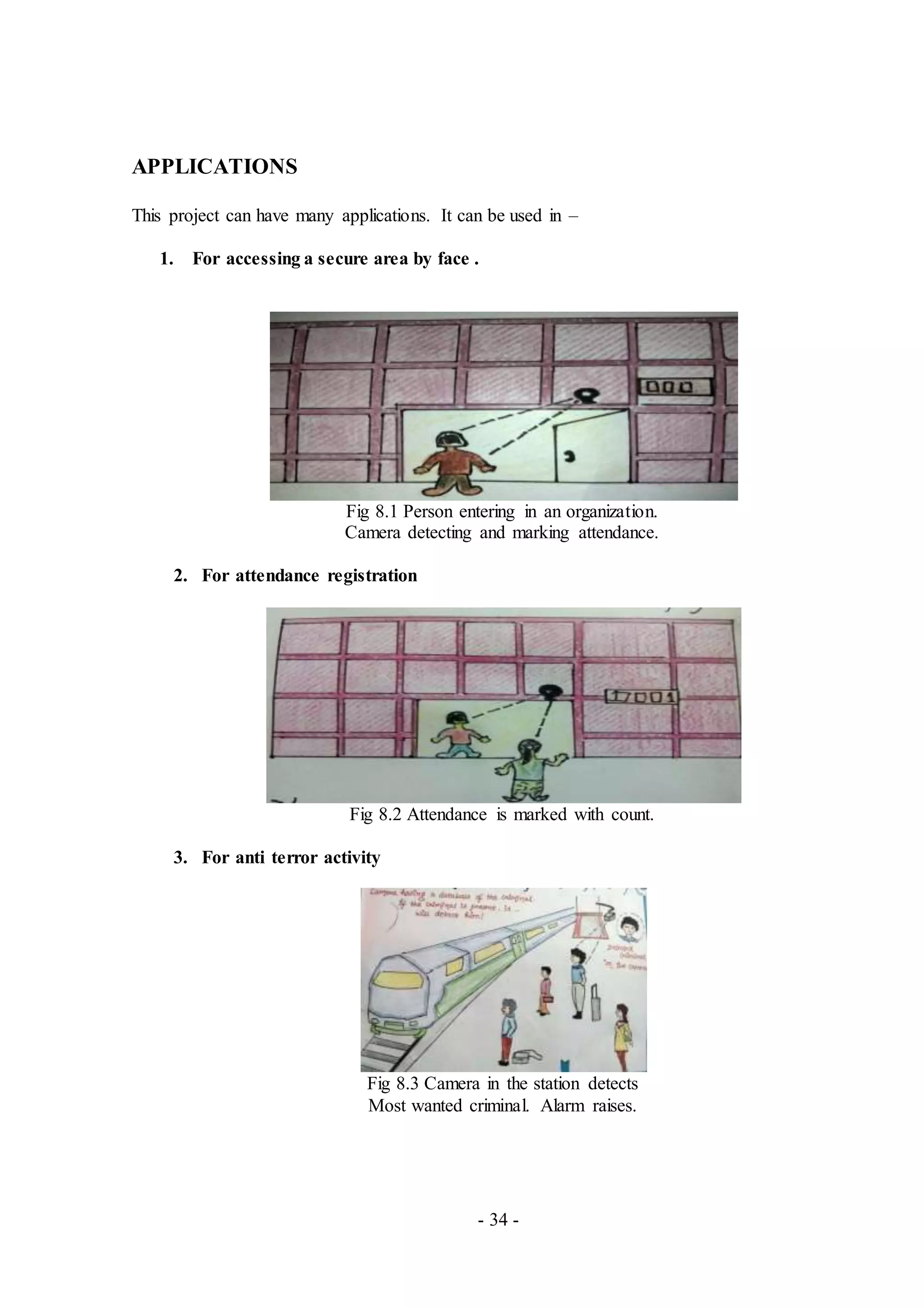 - 34 -
APPLICATIONS
This project can have many applications. It can be used in –
1. For accessing a secure area by face .
Fig 8.1 Person entering in an organization.
Camera detecting and marking attendance.
2. For attendance registration
Fig 8.2 Attendance is marked with count.
3. For anti terror activity
Fig 8.3 Camera in the station detects
Most wanted criminal. Alarm raises.
 