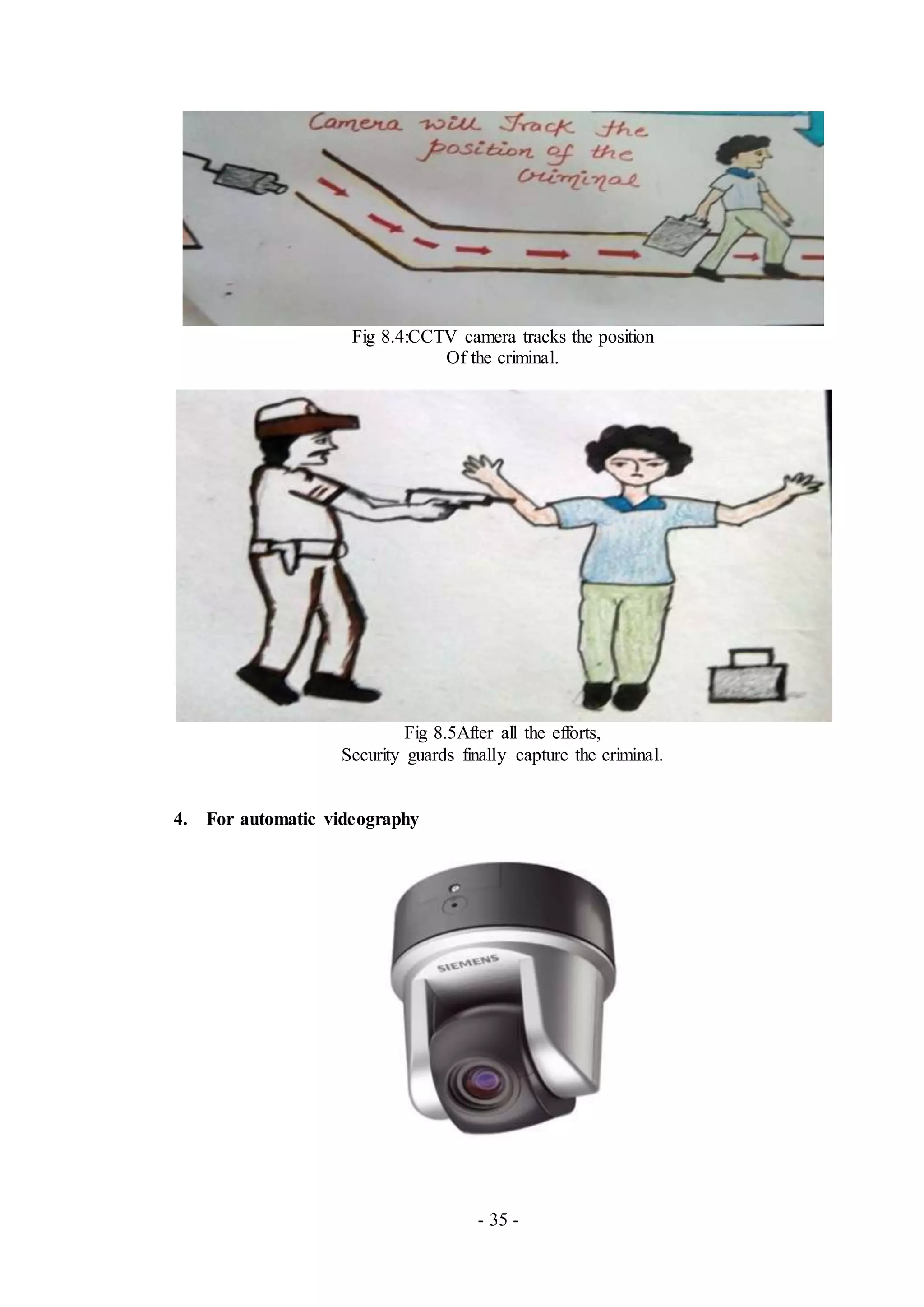 - 35 -
Fig 8.4:CCTV camera tracks the position
Of the criminal.
Fig 8.5After all the efforts,
Security guards finally capture the criminal.
4. For automatic videography
 