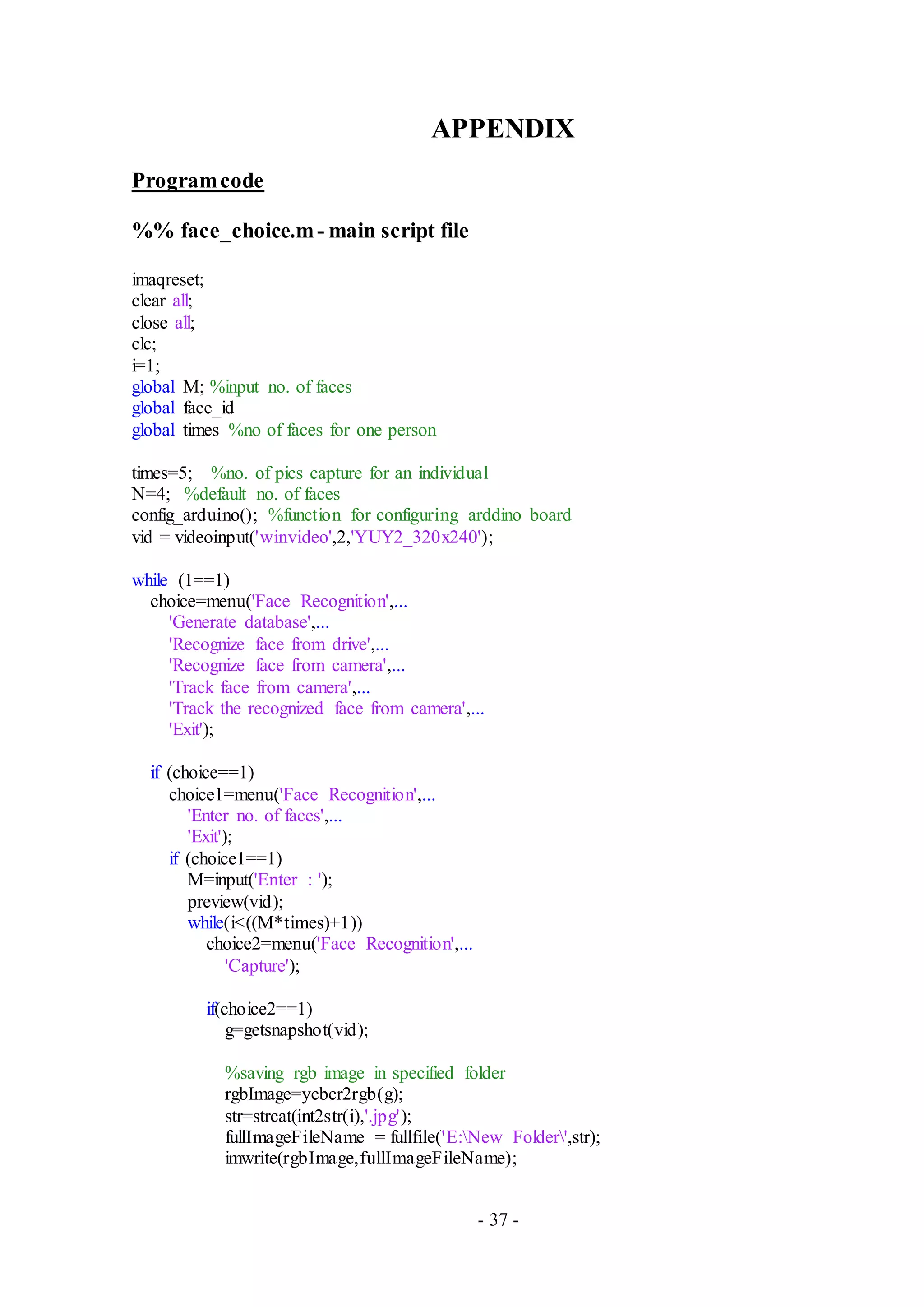- 37 -
APPENDIX
Programcode
%% face_choice.m- main script file
imaqreset;
clear all;
close all;
clc;
i=1;
global M; %input no. of faces
global face_id
global times %no of faces for one person
times=5; %no. of pics capture for an individual
N=4; %default no. of faces
config_arduino(); %function for configuring arddino board
vid = videoinput('winvideo',2,'YUY2_320x240');
while (1==1)
choice=menu('Face Recognition',...
'Generate database',...
'Recognize face from drive',...
'Recognize face from camera',...
'Track face from camera',...
'Track the recognized face from camera',...
'Exit');
if (choice==1)
choice1=menu('Face Recognition',...
'Enter no. of faces',...
'Exit');
if (choice1==1)
M=input('Enter : ');
preview(vid);
while(i<((M*times)+1))
choice2=menu('Face Recognition',...
'Capture');
if(choice2==1)
g=getsnapshot(vid);
%saving rgb image in specified folder
rgbImage=ycbcr2rgb(g);
str=strcat(int2str(i),'.jpg');
fullImageFileName = fullfile('E:New Folder',str);
imwrite(rgbImage,fullImageFileName);
 