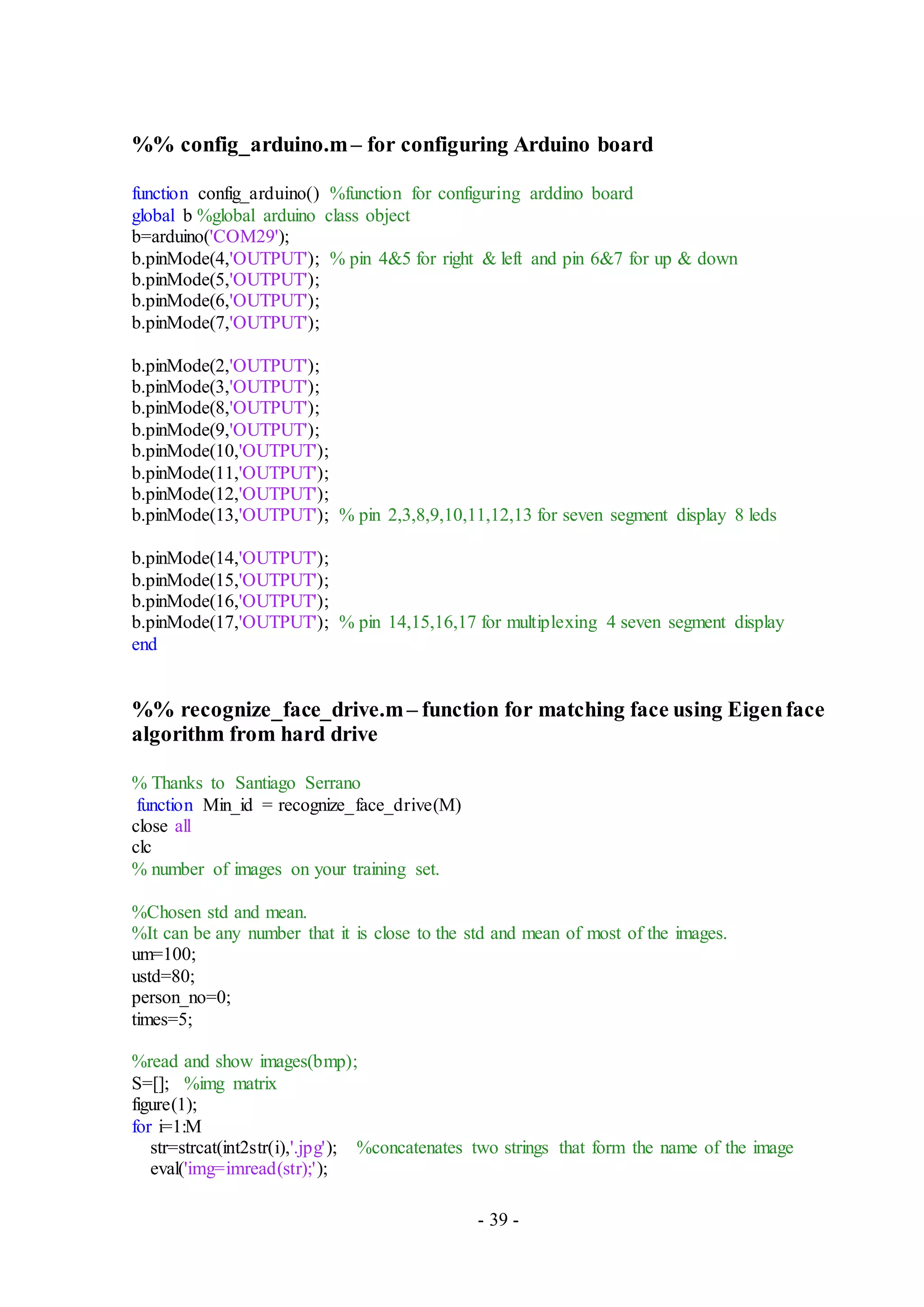 - 39 -
%% config_arduino.m– for configuring Arduino board
function config_arduino() %function for configuring arddino board
global b %global arduino class object
b=arduino('COM29');
b.pinMode(4,'OUTPUT'); % pin 4&5 for right & left and pin 6&7 for up & down
b.pinMode(5,'OUTPUT');
b.pinMode(6,'OUTPUT');
b.pinMode(7,'OUTPUT');
b.pinMode(2,'OUTPUT');
b.pinMode(3,'OUTPUT');
b.pinMode(8,'OUTPUT');
b.pinMode(9,'OUTPUT');
b.pinMode(10,'OUTPUT');
b.pinMode(11,'OUTPUT');
b.pinMode(12,'OUTPUT');
b.pinMode(13,'OUTPUT'); % pin 2,3,8,9,10,11,12,13 for seven segment display 8 leds
b.pinMode(14,'OUTPUT');
b.pinMode(15,'OUTPUT');
b.pinMode(16,'OUTPUT');
b.pinMode(17,'OUTPUT'); % pin 14,15,16,17 for multiplexing 4 seven segment display
end
%% recognize_face_drive.m– function for matching face using Eigenface
algorithm from hard drive
% Thanks to Santiago Serrano
function Min_id = recognize_face_drive(M)
close all
clc
% number of images on your training set.
%Chosen std and mean.
%It can be any number that it is close to the std and mean of most of the images.
um=100;
ustd=80;
person_no=0;
times=5;
%read and show images(bmp);
S=[]; %img matrix
figure(1);
for i=1:M
str=strcat(int2str(i),'.jpg'); %concatenates two strings that form the name of the image
eval('img=imread(str);');
 