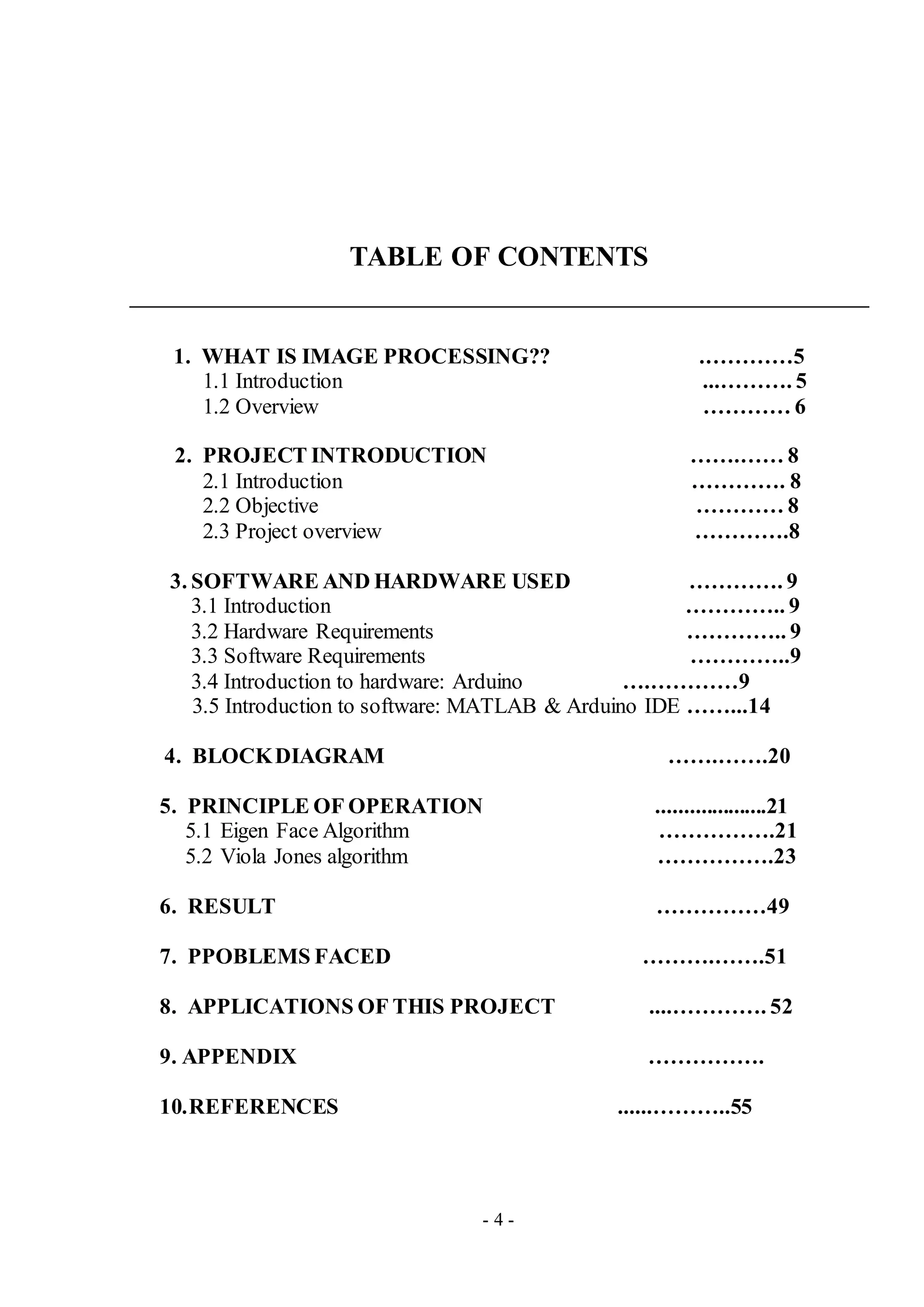 - 4 -
TABLE OF CONTENTS
1. WHAT IS IMAGE PROCESSING?? .…………5
1.1 Introduction ...………. 5
1.2 Overview ………… 6
2. PROJECT INTRODUCTION …….…… 8
2.1 Introduction …………. 8
2.2 Objective ………… 8
2.3 Project overview ………….8
3. SOFTWARE AND HARDWARE USED …………. 9
3.1 Introduction ………….. 9
3.2 Hardware Requirements ………….. 9
3.3 Software Requirements …………..9
3.4 Introduction to hardware: Arduino ….…………9
3.5 Introduction to software: MATLAB & Arduino IDE ……...14
4. BLOCKDIAGRAM …….…….20
5. PRINCIPLE OF OPERATION ....................21
5.1 Eigen Face Algorithm …………….21
5.2 Viola Jones algorithm …………….23
6. RESULT ……………49
7. PPOBLEMS FACED ……….…….51
8. APPLICATIONS OF THIS PROJECT ....…………. 52
9. APPENDIX …………….
10.REFERENCES ......………..55
 