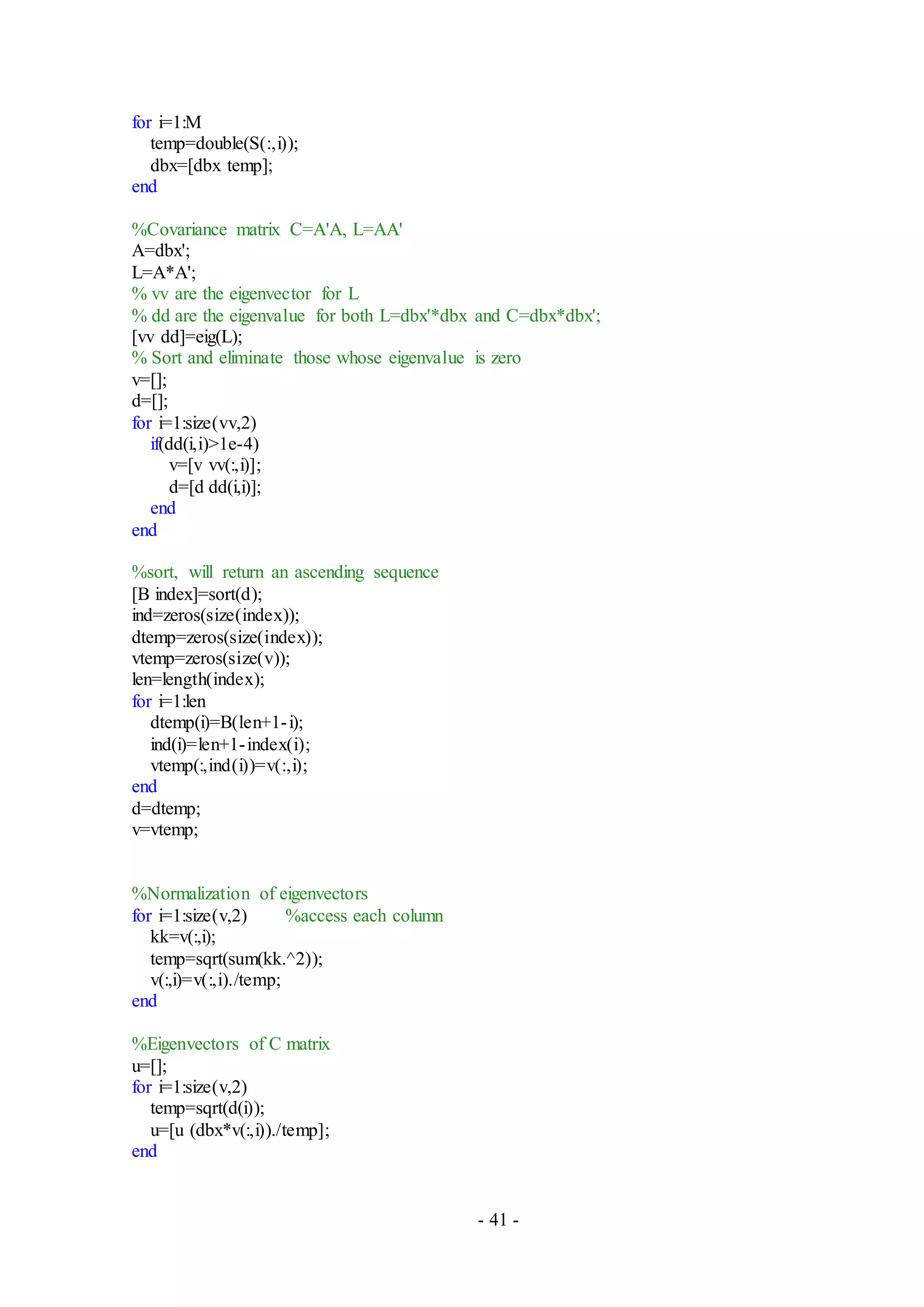 - 41 -
for i=1:M
temp=double(S(:,i));
dbx=[dbx temp];
end
%Covariance matrix C=A'A, L=AA'
A=dbx';
L=A*A';
% vv are the eigenvector for L
% dd are the eigenvalue for both L=dbx'*dbx and C=dbx*dbx';
[vv dd]=eig(L);
% Sort and eliminate those whose eigenvalue is zero
v=[];
d=[];
for i=1:size(vv,2)
if(dd(i,i)>1e-4)
v=[v vv(:,i)];
d=[d dd(i,i)];
end
end
%sort, will return an ascending sequence
[B index]=sort(d);
ind=zeros(size(index));
dtemp=zeros(size(index));
vtemp=zeros(size(v));
len=length(index);
for i=1:len
dtemp(i)=B(len+1-i);
ind(i)=len+1-index(i);
vtemp(:,ind(i))=v(:,i);
end
d=dtemp;
v=vtemp;
%Normalization of eigenvectors
for i=1:size(v,2) %access each column
kk=v(:,i);
temp=sqrt(sum(kk.^2));
v(:,i)=v(:,i)./temp;
end
%Eigenvectors of C matrix
u=[];
for i=1:size(v,2)
temp=sqrt(d(i));
u=[u (dbx*v(:,i))./temp];
end
 
