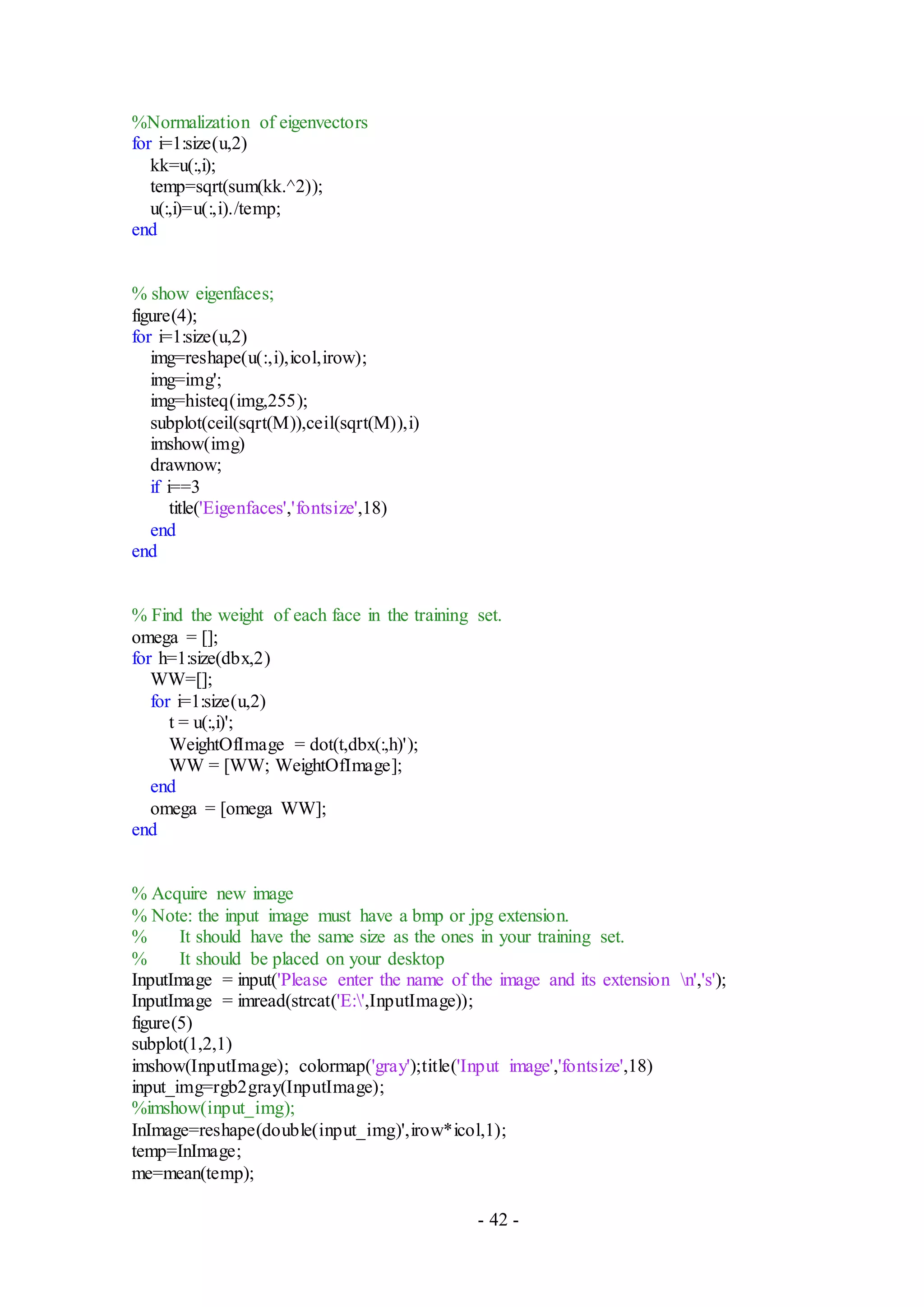 - 42 -
%Normalization of eigenvectors
for i=1:size(u,2)
kk=u(:,i);
temp=sqrt(sum(kk.^2));
u(:,i)=u(:,i)./temp;
end
% show eigenfaces;
figure(4);
for i=1:size(u,2)
img=reshape(u(:,i),icol,irow);
img=img';
img=histeq(img,255);
subplot(ceil(sqrt(M)),ceil(sqrt(M)),i)
imshow(img)
drawnow;
if i==3
title('Eigenfaces','fontsize',18)
end
end
% Find the weight of each face in the training set.
omega = [];
for h=1:size(dbx,2)
WW=[];
for i=1:size(u,2)
t = u(:,i)';
WeightOfImage = dot(t,dbx(:,h)');
WW = [WW; WeightOfImage];
end
omega = [omega WW];
end
% Acquire new image
% Note: the input image must have a bmp or jpg extension.
% It should have the same size as the ones in your training set.
% It should be placed on your desktop
InputImage = input('Please enter the name of the image and its extension n','s');
InputImage = imread(strcat('E:',InputImage));
figure(5)
subplot(1,2,1)
imshow(InputImage); colormap('gray');title('Input image','fontsize',18)
input_img=rgb2gray(InputImage);
%imshow(input_img);
InImage=reshape(double(input_img)',irow*icol,1);
temp=InImage;
me=mean(temp);
 