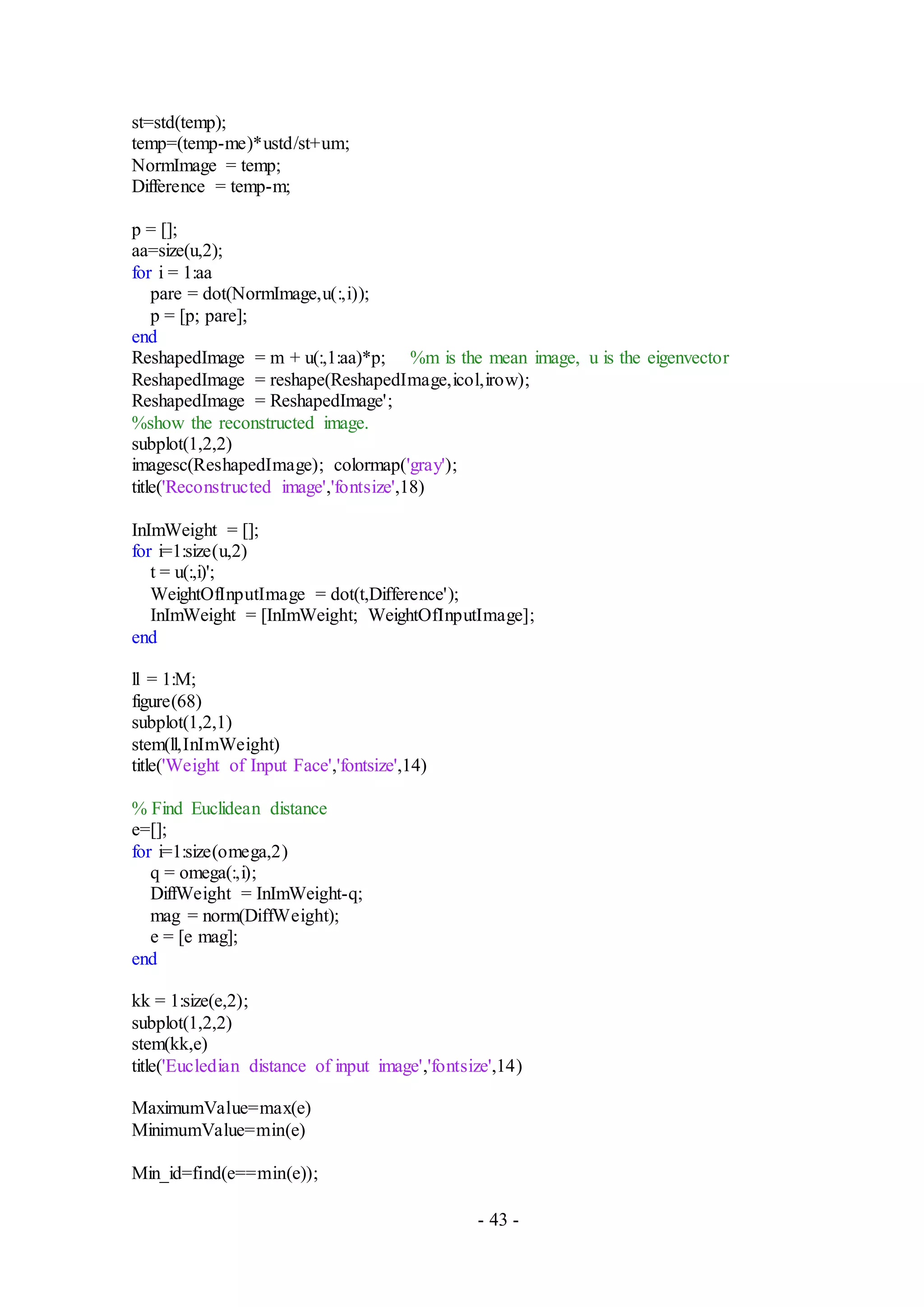 - 43 -
st=std(temp);
temp=(temp-me)*ustd/st+um;
NormImage = temp;
Difference = temp-m;
p = [];
aa=size(u,2);
for i = 1:aa
pare = dot(NormImage,u(:,i));
p = [p; pare];
end
ReshapedImage = m + u(:,1:aa)*p; %m is the mean image, u is the eigenvector
ReshapedImage = reshape(ReshapedImage,icol,irow);
ReshapedImage = ReshapedImage';
%show the reconstructed image.
subplot(1,2,2)
imagesc(ReshapedImage); colormap('gray');
title('Reconstructed image','fontsize',18)
InImWeight = [];
for i=1:size(u,2)
t = u(:,i)';
WeightOfInputImage = dot(t,Difference');
InImWeight = [InImWeight; WeightOfInputImage];
end
ll = 1:M;
figure(68)
subplot(1,2,1)
stem(ll,InImWeight)
title('Weight of Input Face','fontsize',14)
% Find Euclidean distance
e=[];
for i=1:size(omega,2)
q = omega(:,i);
DiffWeight = InImWeight-q;
mag = norm(DiffWeight);
e = [e mag];
end
kk = 1:size(e,2);
subplot(1,2,2)
stem(kk,e)
title('Eucledian distance of input image','fontsize',14)
MaximumValue=max(e)
MinimumValue=min(e)
Min_id=find(e==min(e));
 