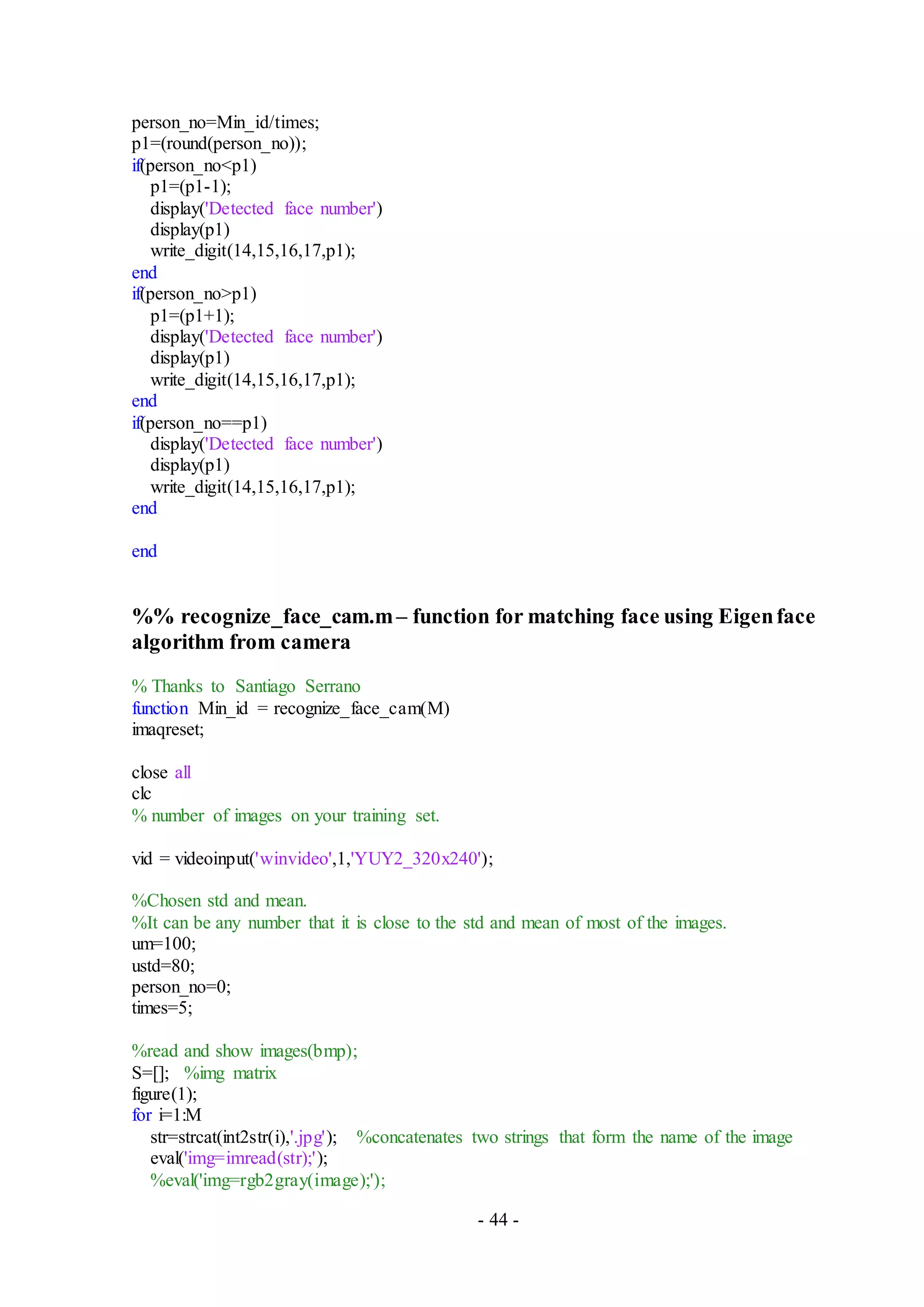 - 44 -
person_no=Min_id/times;
p1=(round(person_no));
if(person_no<p1)
p1=(p1-1);
display('Detected face number')
display(p1)
write_digit(14,15,16,17,p1);
end
if(person_no>p1)
p1=(p1+1);
display('Detected face number')
display(p1)
write_digit(14,15,16,17,p1);
end
if(person_no==p1)
display('Detected face number')
display(p1)
write_digit(14,15,16,17,p1);
end
end
%% recognize_face_cam.m– function for matching face using Eigenface
algorithm from camera
% Thanks to Santiago Serrano
function Min_id = recognize_face_cam(M)
imaqreset;
close all
clc
% number of images on your training set.
vid = videoinput('winvideo',1,'YUY2_320x240');
%Chosen std and mean.
%It can be any number that it is close to the std and mean of most of the images.
um=100;
ustd=80;
person_no=0;
times=5;
%read and show images(bmp);
S=[]; %img matrix
figure(1);
for i=1:M
str=strcat(int2str(i),'.jpg'); %concatenates two strings that form the name of the image
eval('img=imread(str);');
%eval('img=rgb2gray(image);');
 
