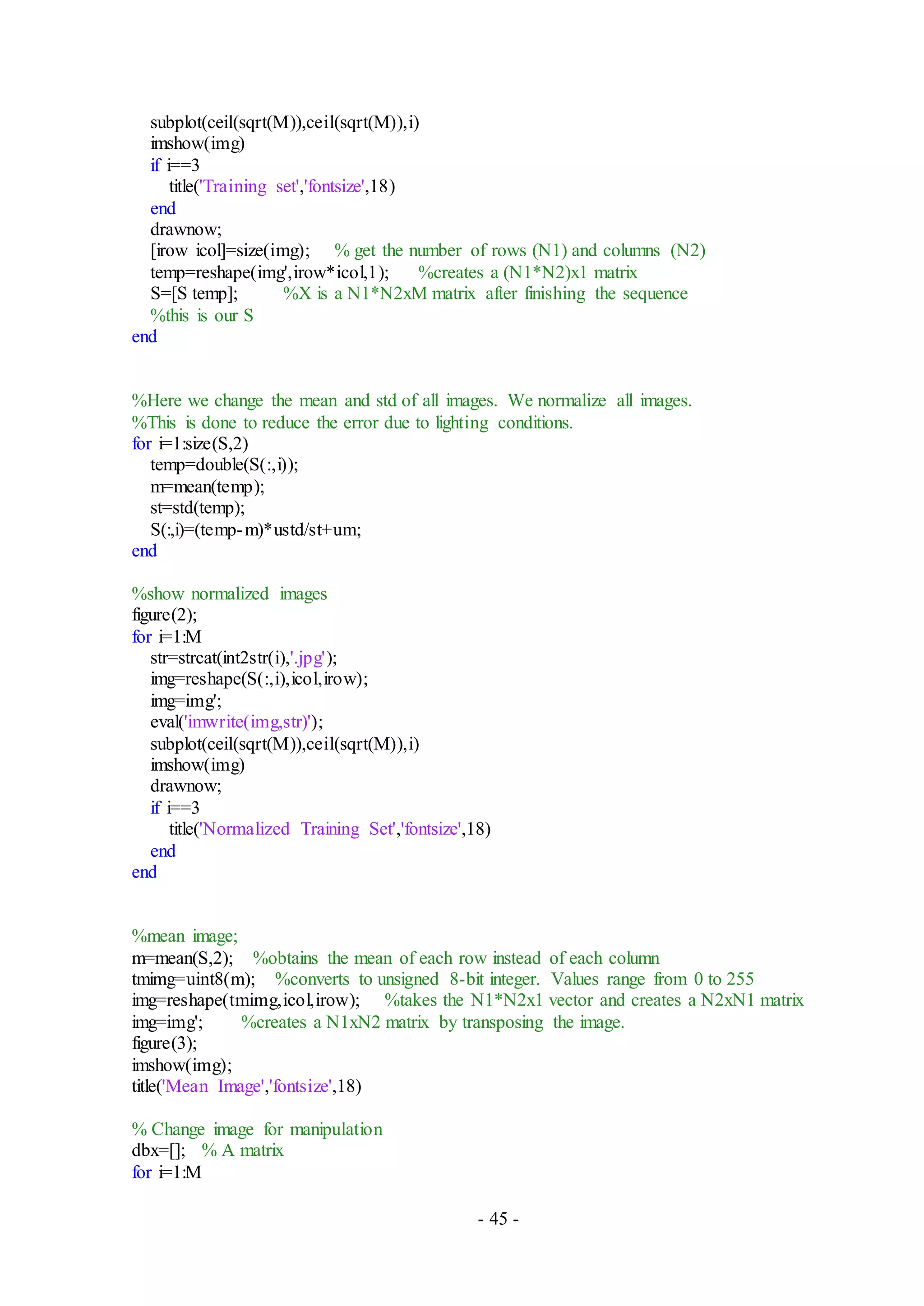 - 45 -
subplot(ceil(sqrt(M)),ceil(sqrt(M)),i)
imshow(img)
if i==3
title('Training set','fontsize',18)
end
drawnow;
[irow icol]=size(img); % get the number of rows (N1) and columns (N2)
temp=reshape(img',irow*icol,1); %creates a (N1*N2)x1 matrix
S=[S temp]; %X is a N1*N2xM matrix after finishing the sequence
%this is our S
end
%Here we change the mean and std of all images. We normalize all images.
%This is done to reduce the error due to lighting conditions.
for i=1:size(S,2)
temp=double(S(:,i));
m=mean(temp);
st=std(temp);
S(:,i)=(temp-m)*ustd/st+um;
end
%show normalized images
figure(2);
for i=1:M
str=strcat(int2str(i),'.jpg');
img=reshape(S(:,i),icol,irow);
img=img';
eval('imwrite(img,str)');
subplot(ceil(sqrt(M)),ceil(sqrt(M)),i)
imshow(img)
drawnow;
if i==3
title('Normalized Training Set','fontsize',18)
end
end
%mean image;
m=mean(S,2); %obtains the mean of each row instead of each column
tmimg=uint8(m); %converts to unsigned 8-bit integer. Values range from 0 to 255
img=reshape(tmimg,icol,irow); %takes the N1*N2x1 vector and creates a N2xN1 matrix
img=img'; %creates a N1xN2 matrix by transposing the image.
figure(3);
imshow(img);
title('Mean Image','fontsize',18)
% Change image for manipulation
dbx=[]; % A matrix
for i=1:M
 