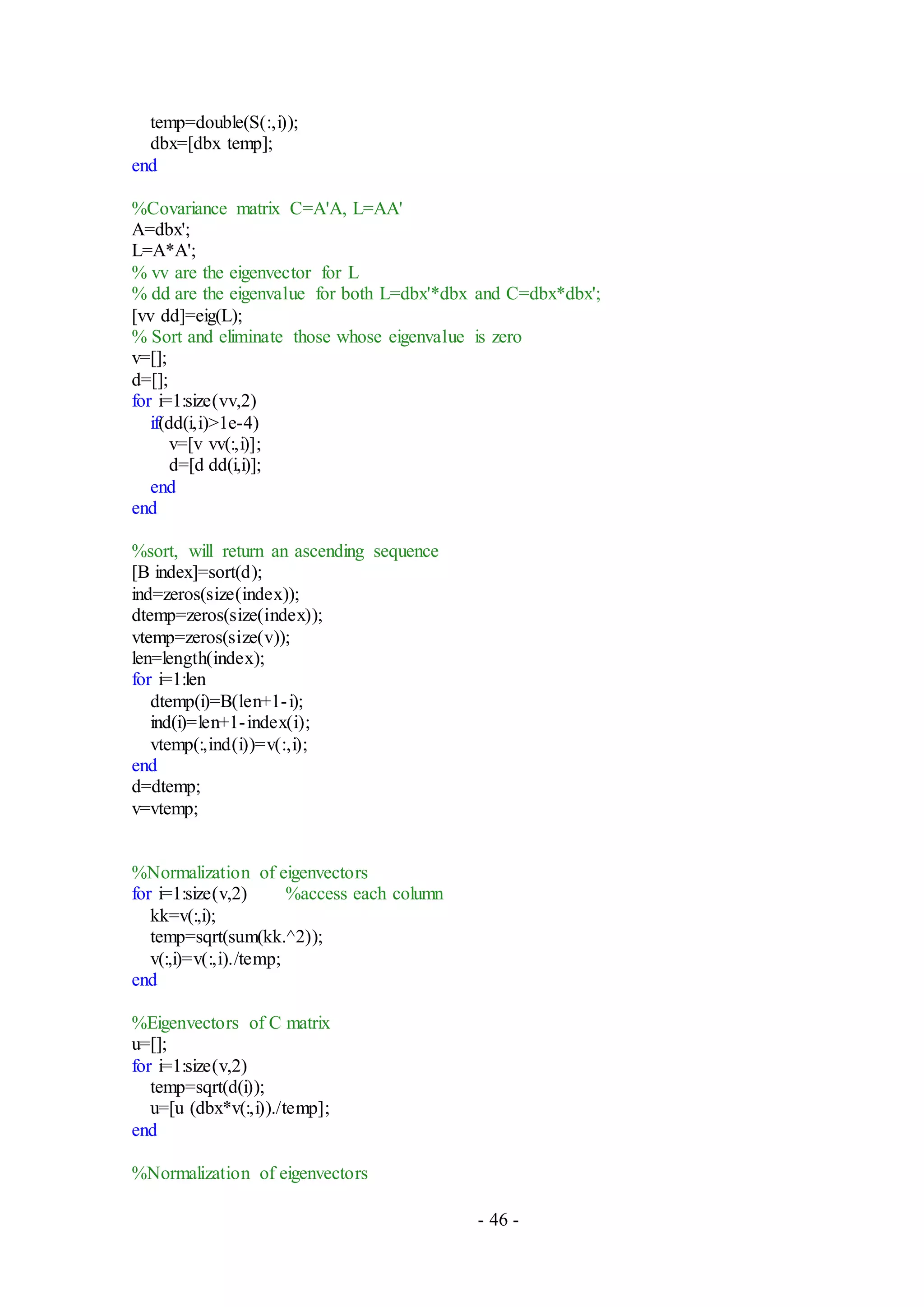 - 46 -
temp=double(S(:,i));
dbx=[dbx temp];
end
%Covariance matrix C=A'A, L=AA'
A=dbx';
L=A*A';
% vv are the eigenvector for L
% dd are the eigenvalue for both L=dbx'*dbx and C=dbx*dbx';
[vv dd]=eig(L);
% Sort and eliminate those whose eigenvalue is zero
v=[];
d=[];
for i=1:size(vv,2)
if(dd(i,i)>1e-4)
v=[v vv(:,i)];
d=[d dd(i,i)];
end
end
%sort, will return an ascending sequence
[B index]=sort(d);
ind=zeros(size(index));
dtemp=zeros(size(index));
vtemp=zeros(size(v));
len=length(index);
for i=1:len
dtemp(i)=B(len+1-i);
ind(i)=len+1-index(i);
vtemp(:,ind(i))=v(:,i);
end
d=dtemp;
v=vtemp;
%Normalization of eigenvectors
for i=1:size(v,2) %access each column
kk=v(:,i);
temp=sqrt(sum(kk.^2));
v(:,i)=v(:,i)./temp;
end
%Eigenvectors of C matrix
u=[];
for i=1:size(v,2)
temp=sqrt(d(i));
u=[u (dbx*v(:,i))./temp];
end
%Normalization of eigenvectors
 