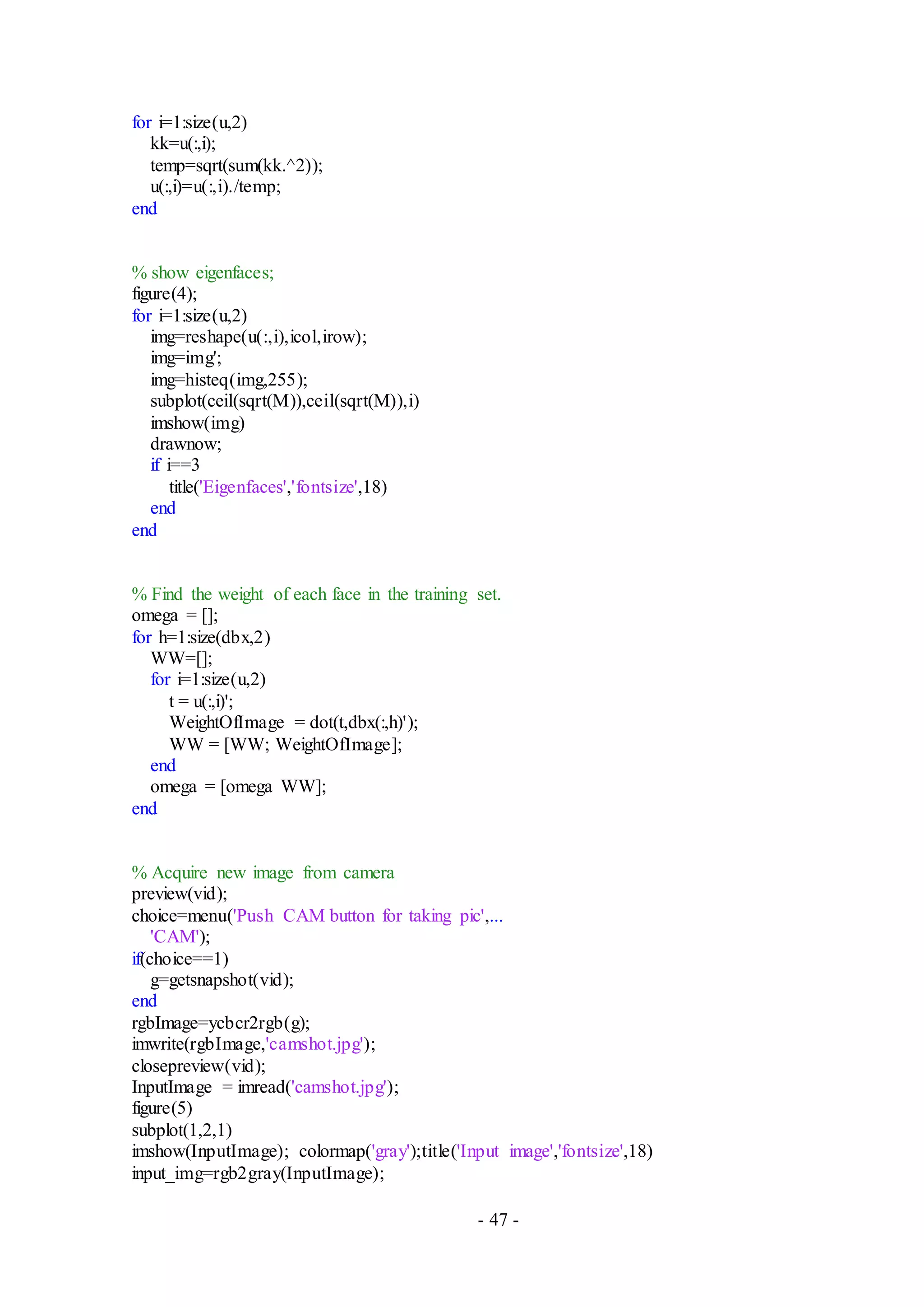 - 47 -
for i=1:size(u,2)
kk=u(:,i);
temp=sqrt(sum(kk.^2));
u(:,i)=u(:,i)./temp;
end
% show eigenfaces;
figure(4);
for i=1:size(u,2)
img=reshape(u(:,i),icol,irow);
img=img';
img=histeq(img,255);
subplot(ceil(sqrt(M)),ceil(sqrt(M)),i)
imshow(img)
drawnow;
if i==3
title('Eigenfaces','fontsize',18)
end
end
% Find the weight of each face in the training set.
omega = [];
for h=1:size(dbx,2)
WW=[];
for i=1:size(u,2)
t = u(:,i)';
WeightOfImage = dot(t,dbx(:,h)');
WW = [WW; WeightOfImage];
end
omega = [omega WW];
end
% Acquire new image from camera
preview(vid);
choice=menu('Push CAM button for taking pic',...
'CAM');
if(choice==1)
g=getsnapshot(vid);
end
rgbImage=ycbcr2rgb(g);
imwrite(rgbImage,'camshot.jpg');
closepreview(vid);
InputImage = imread('camshot.jpg');
figure(5)
subplot(1,2,1)
imshow(InputImage); colormap('gray');title('Input image','fontsize',18)
input_img=rgb2gray(InputImage);
 
