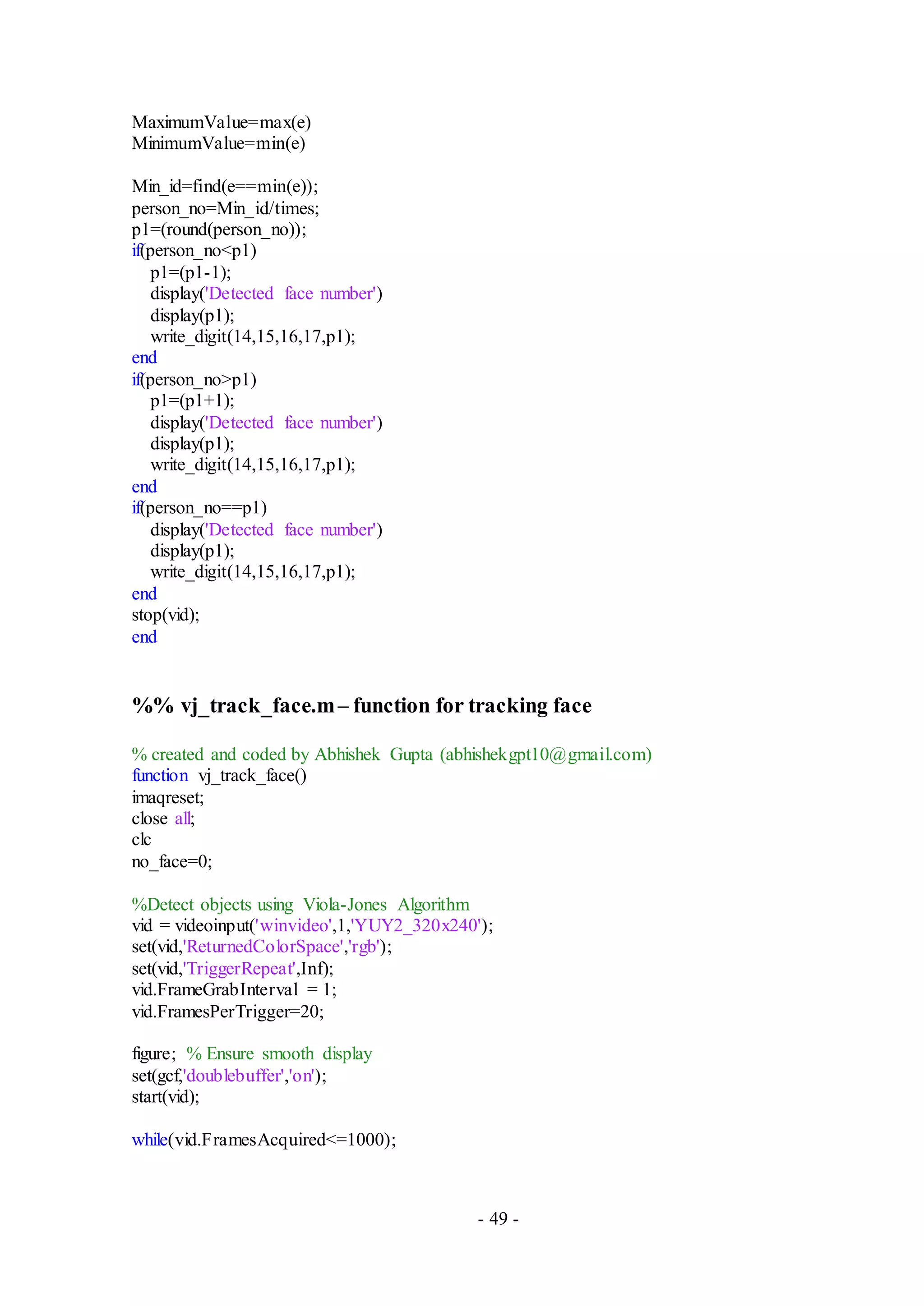 - 49 -
MaximumValue=max(e)
MinimumValue=min(e)
Min_id=find(e==min(e));
person_no=Min_id/times;
p1=(round(person_no));
if(person_no<p1)
p1=(p1-1);
display('Detected face number')
display(p1);
write_digit(14,15,16,17,p1);
end
if(person_no>p1)
p1=(p1+1);
display('Detected face number')
display(p1);
write_digit(14,15,16,17,p1);
end
if(person_no==p1)
display('Detected face number')
display(p1);
write_digit(14,15,16,17,p1);
end
stop(vid);
end
%% vj_track_face.m– function for tracking face
% created and coded by Abhishek Gupta (abhishekgpt10@gmail.com)
function vj_track_face()
imaqreset;
close all;
clc
no_face=0;
%Detect objects using Viola-Jones Algorithm
vid = videoinput('winvideo',1,'YUY2_320x240');
set(vid,'ReturnedColorSpace','rgb');
set(vid,'TriggerRepeat',Inf);
vid.FrameGrabInterval = 1;
vid.FramesPerTrigger=20;
figure; % Ensure smooth display
set(gcf,'doublebuffer','on');
start(vid);
while(vid.FramesAcquired<=1000);
 