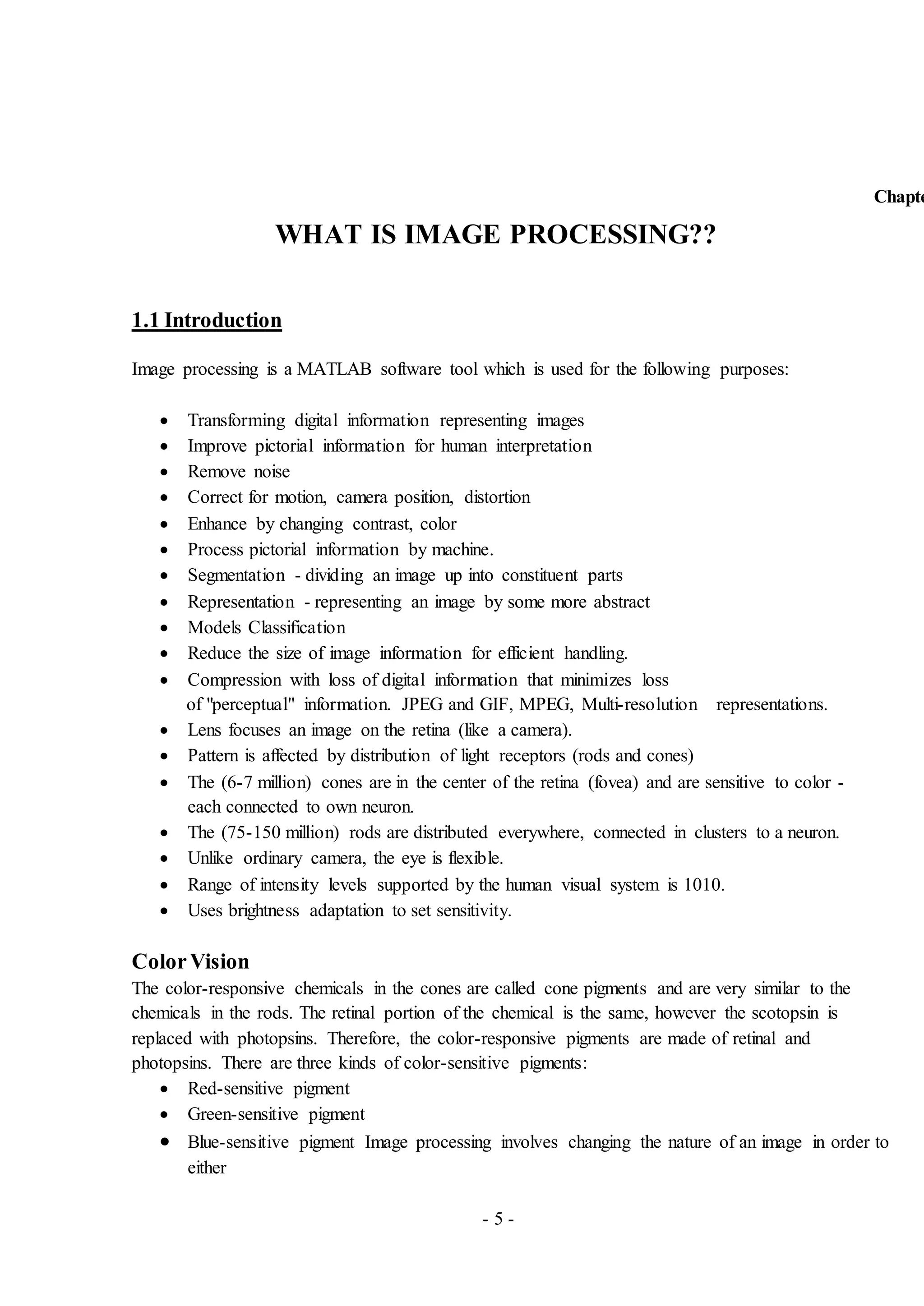 - 5 -
Chapte
WHAT IS IMAGE PROCESSING??
1.1 Introduction
Image processing is a MATLAB software tool which is used for the following purposes:
 Transforming digital information representing images
 Improve pictorial information for human interpretation
 Remove noise
 Correct for motion, camera position, distortion
 Enhance by changing contrast, color
 Process pictorial information by machine.
 Segmentation - dividing an image up into constituent parts
 Representation - representing an image by some more abstract
 Models Classification
 Reduce the size of image information for efficient handling.
 Compression with loss of digital information that minimizes loss
of "perceptual" information. JPEG and GIF, MPEG, Multi-resolution representations.
 Lens focuses an image on the retina (like a camera).
 Pattern is affected by distribution of light receptors (rods and cones)
 The (6-7 million) cones are in the center of the retina (fovea) and are sensitive to color -
each connected to own neuron.
 The (75-150 million) rods are distributed everywhere, connected in clusters to a neuron.
 Unlike ordinary camera, the eye is flexible.
 Range of intensity levels supported by the human visual system is 1010.
 Uses brightness adaptation to set sensitivity.
ColorVision
The color-responsive chemicals in the cones are called cone pigments and are very similar to the
chemicals in the rods. The retinal portion of the chemical is the same, however the scotopsin is
replaced with photopsins. Therefore, the color-responsive pigments are made of retinal and
photopsins. There are three kinds of color-sensitive pigments:
 Red-sensitive pigment
 Green-sensitive pigment
 Blue-sensitive pigment Image processing involves changing the nature of an image in order to
either
 