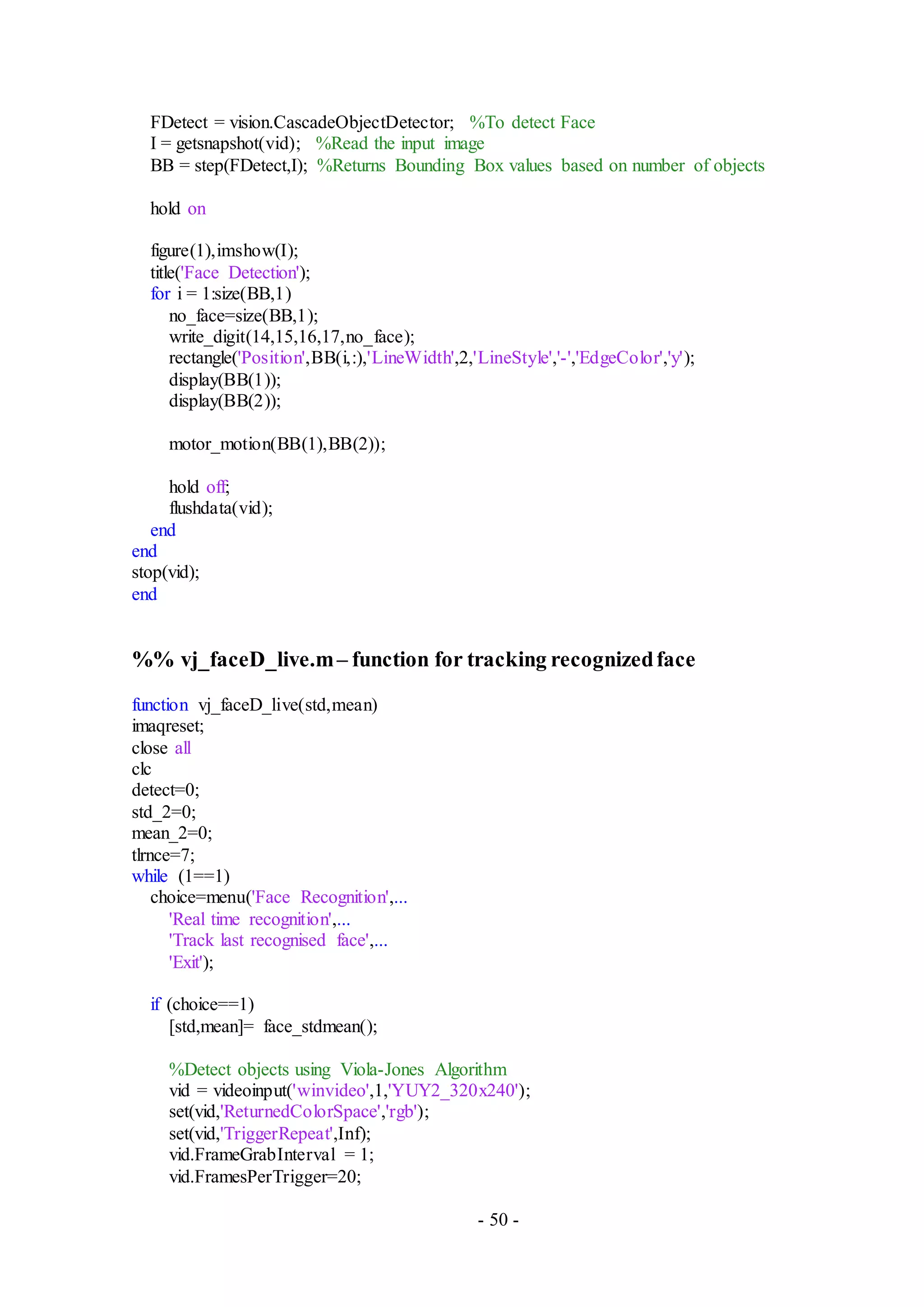 - 50 -
FDetect = vision.CascadeObjectDetector; %To detect Face
I = getsnapshot(vid); %Read the input image
BB = step(FDetect,I); %Returns Bounding Box values based on number of objects
hold on
figure(1),imshow(I);
title('Face Detection');
for i = 1:size(BB,1)
no_face=size(BB,1);
write_digit(14,15,16,17,no_face);
rectangle('Position',BB(i,:),'LineWidth',2,'LineStyle','-','EdgeColor','y');
display(BB(1));
display(BB(2));
motor_motion(BB(1),BB(2));
hold off;
flushdata(vid);
end
end
stop(vid);
end
%% vj_faceD_live.m– function for tracking recognizedface
function vj_faceD_live(std,mean)
imaqreset;
close all
clc
detect=0;
std_2=0;
mean_2=0;
tlrnce=7;
while (1==1)
choice=menu('Face Recognition',...
'Real time recognition',...
'Track last recognised face',...
'Exit');
if (choice==1)
[std,mean]= face_stdmean();
%Detect objects using Viola-Jones Algorithm
vid = videoinput('winvideo',1,'YUY2_320x240');
set(vid,'ReturnedColorSpace','rgb');
set(vid,'TriggerRepeat',Inf);
vid.FrameGrabInterval = 1;
vid.FramesPerTrigger=20;
 