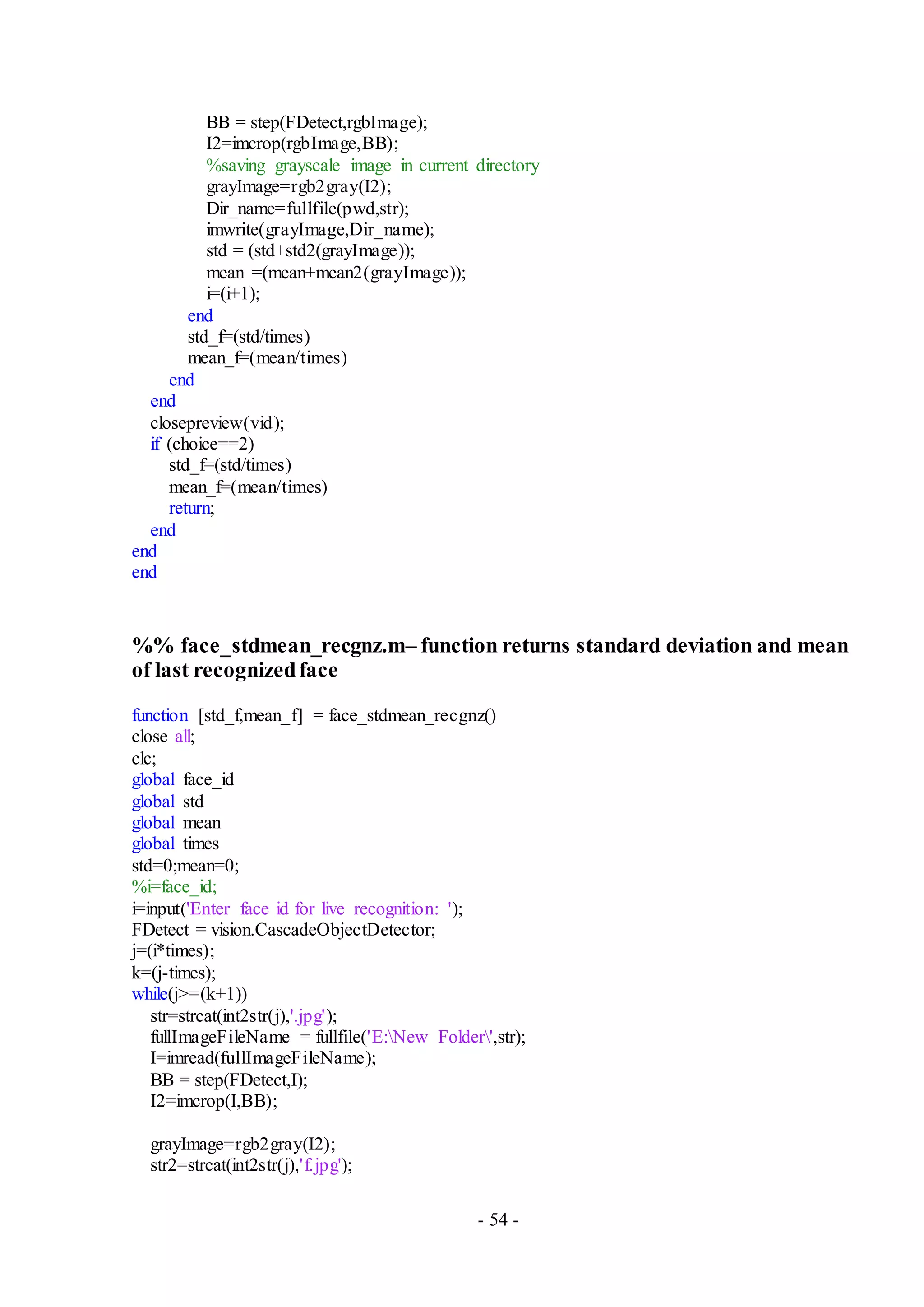 - 54 -
BB = step(FDetect,rgbImage);
I2=imcrop(rgbImage,BB);
%saving grayscale image in current directory
grayImage=rgb2gray(I2);
Dir_name=fullfile(pwd,str);
imwrite(grayImage,Dir_name);
std = (std+std2(grayImage));
mean =(mean+mean2(grayImage));
i=(i+1);
end
std_f=(std/times)
mean_f=(mean/times)
end
end
closepreview(vid);
if (choice==2)
std_f=(std/times)
mean_f=(mean/times)
return;
end
end
end
%% face_stdmean_recgnz.m– function returns standard deviation and mean
of last recognizedface
function [std_f,mean_f] = face_stdmean_recgnz()
close all;
clc;
global face_id
global std
global mean
global times
std=0;mean=0;
%i=face_id;
i=input('Enter face id for live recognition: ');
FDetect = vision.CascadeObjectDetector;
j=(i*times);
k=(j-times);
while(j>=(k+1))
str=strcat(int2str(j),'.jpg');
fullImageFileName = fullfile('E:New Folder',str);
I=imread(fullImageFileName);
BB = step(FDetect,I);
I2=imcrop(I,BB);
grayImage=rgb2gray(I2);
str2=strcat(int2str(j),'f.jpg');
 