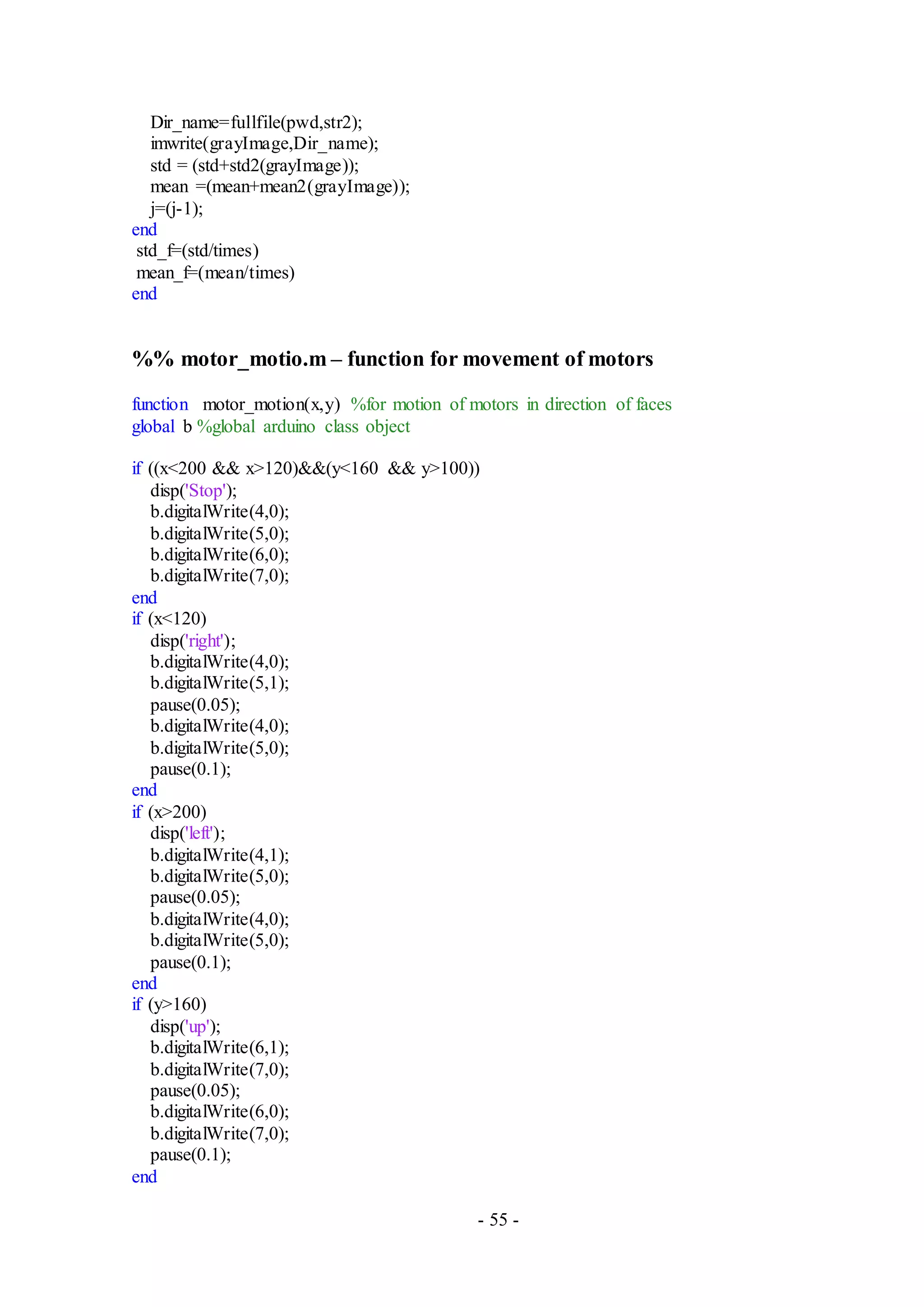 - 55 -
Dir_name=fullfile(pwd,str2);
imwrite(grayImage,Dir_name);
std = (std+std2(grayImage));
mean =(mean+mean2(grayImage));
j=(j-1);
end
std_f=(std/times)
mean_f=(mean/times)
end
%% motor_motio.m – function for movement of motors
function motor_motion(x,y) %for motion of motors in direction of faces
global b %global arduino class object
if ((x<200 && x>120)&&(y<160 && y>100))
disp('Stop');
b.digitalWrite(4,0);
b.digitalWrite(5,0);
b.digitalWrite(6,0);
b.digitalWrite(7,0);
end
if (x<120)
disp('right');
b.digitalWrite(4,0);
b.digitalWrite(5,1);
pause(0.05);
b.digitalWrite(4,0);
b.digitalWrite(5,0);
pause(0.1);
end
if (x>200)
disp('left');
b.digitalWrite(4,1);
b.digitalWrite(5,0);
pause(0.05);
b.digitalWrite(4,0);
b.digitalWrite(5,0);
pause(0.1);
end
if (y>160)
disp('up');
b.digitalWrite(6,1);
b.digitalWrite(7,0);
pause(0.05);
b.digitalWrite(6,0);
b.digitalWrite(7,0);
pause(0.1);
end
 