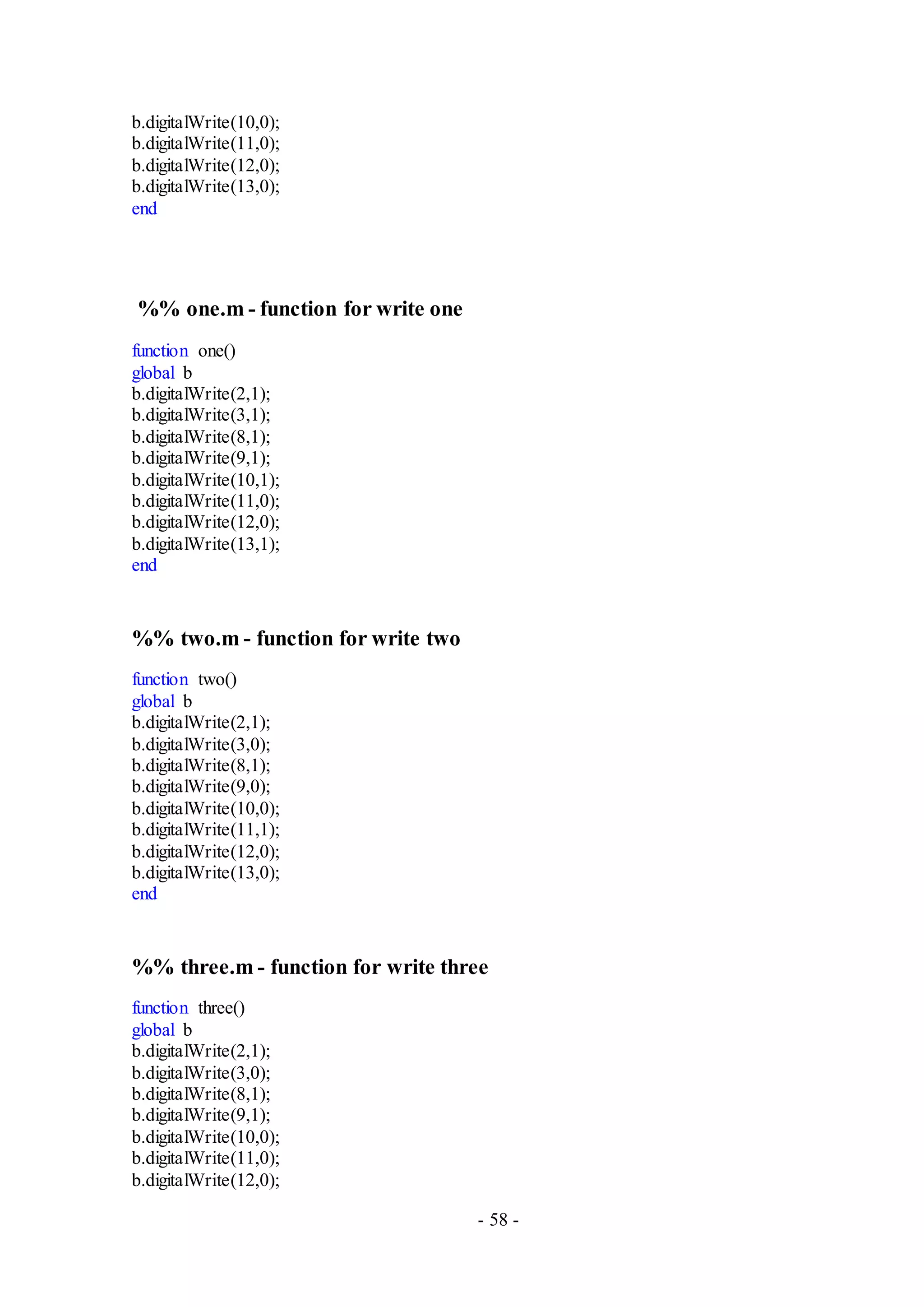 - 58 -
b.digitalWrite(10,0);
b.digitalWrite(11,0);
b.digitalWrite(12,0);
b.digitalWrite(13,0);
end
%% one.m - function for write one
function one()
global b
b.digitalWrite(2,1);
b.digitalWrite(3,1);
b.digitalWrite(8,1);
b.digitalWrite(9,1);
b.digitalWrite(10,1);
b.digitalWrite(11,0);
b.digitalWrite(12,0);
b.digitalWrite(13,1);
end
%% two.m - function for write two
function two()
global b
b.digitalWrite(2,1);
b.digitalWrite(3,0);
b.digitalWrite(8,1);
b.digitalWrite(9,0);
b.digitalWrite(10,0);
b.digitalWrite(11,1);
b.digitalWrite(12,0);
b.digitalWrite(13,0);
end
%% three.m - function for write three
function three()
global b
b.digitalWrite(2,1);
b.digitalWrite(3,0);
b.digitalWrite(8,1);
b.digitalWrite(9,1);
b.digitalWrite(10,0);
b.digitalWrite(11,0);
b.digitalWrite(12,0);
 